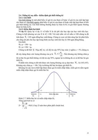 2.4. Thống kê suy diễn - Kiểm định giả thiết thống kê
2.4.1. Giả thiết
Giả thiết không là một phát biểu về giá trị của tham số hoặc về giá trị của một tập hợp
các tham số. Giả thiết ngược phát biểu về giá trị của tham số hoặc một tập hợp tham số khi
giả thiết không sai. Giả thiết không thường được ký hiệu là H 0 và giả thiết ngược thường
được ký hiệu là H1.
2.4.2. Kiểm định hai đuôi
Ví dụ 13. Quay lại ví dụ 11 về biến X là chi phí cho học tập của học sinh tiểu học.
Chúng ta biết phương sai của X là σ 2 =100. Với một mẫu với cỡ mẫu n=100 chúng ta đã
x
tính được X1 =105 ngàn đồng/học sinh/tháng. Chúng ta xem xét khả năng bác bỏ phát biểu
cho rằng chi phí cho học tập trung bình của học sinh tiểu học là 106 ngàn đồng/tháng.
Giả thiết
H0: µ = 106 = µ0
H1: µ ≠ 106 = µ0
Chúng ta đã biết X ~N(µ, σ2 /n), với độ tin cậy 95% hay mức ý nghĩa a = 5% chúng ta
x
σx
đã xây dựng được ước lượng khoảng của µ là X1 ± 2
. Nếu khoảng này không chứa µ
n
thì ta bác bỏ giả thiết không với độ tin cậy 95%, ngược lại ta không đủ cơ sở để bác bỏ giả
thiết H0.
Ở phần trên chúng ta đã tính được ước lượng khoảng của µ dựa theo X1 là (103;107).
Khoảng này chứa µ0 = 106. Vậy ta không thể bác bỏ được giả thiết H0.
Khoảng tin cậy mà ta thiết lập được được gọi là miền chấp nhận, miền giá trị nằm ngoài
miền chấp nhận được gọi là miền bác bỏ.

Hình 2.7. Miền bác bỏ và miền chấp nhận H0.
Tổng quát hơn ta có
X −µ
Z= σ
~N(0,1) hay Z tuân theo phân phối chuẩn hoá.
n

23

 