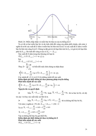 α/2

α/2

Hình 2.8. Miền chấp nhận và miền bác bỏ theo α của trị thống kê Z
Ta có tất cả hai miền bác bỏ và do tính chất đối xứng của phân phối chuẩn, nếu mức ý
nghĩa là α thì xác suất để Z nằm ở miền bác bỏ bên trái là α/2 và xác suất để Z nằm ở miền
bác bỏ bên trái cũng là α/2. Chúng ta đặt giá trị tới hạn bên trái là Z α/2 và giá trị tới hạn bên
phải là Z1-α/2. Do tính đối xứng ta lại có Zα/2 = - Z1-α/2.
Xác suất để Z nằm trong hai khoảng tới hạn là
P( Z α / 2 ≤ Z ≤ Z1−α / 2 ) = 1 − α (2.1)
hay
P( − Z1−α / 2 ≤ Z ≤ Z1−α / 2 ) = 1 − α

X −µ
Thay Z= σ
và biến đổi một chút chúng ta nhận được
n
σ
σ 

P X − Z1−α / 2
≤ µ ≤ X + Z1−α / 2
 = 1 − α (2)
n
n

Các mệnh đề (2.1) và (2.2) là những mệnh đề xác suất.
Kiểm định giả thiết thống kê theo phương pháp truyền thống
Phát biểu mệnh đề xác suất

σ
σ

P X − Z1−α / 2
≤ µ ≤ X + Z1−α / 2
µ = µ0  = 1 − α
n
n



Nguyên tắc ra quyết định

σ
σ
> µ 0 hoặc X1 + Z1−α / 2
< µ 0 thì ta bác bỏ H0 với độ
n
n
tin cậy 1-α hay xác suất mắc sai lầm là α.



Nếu X1 − Z1−α / 2



Nếu X1 − Z1−α / 2

σ
σ
≤ µ0 ≤ X1 + Z1−α / 2
thì ta không thể bác bỏ H0.
n
n

Với mức ý nghĩa α =5% thì Z1-α/2 = Z97,5% = 1,96 ≈ 2
σ
10
= 105 − 2
= 103
10
n
σ
10
= 105 + 2
= 107
10
n

Ta có X1 − Z1−α / 2
X1 + Z1−α / 2

Vậy ta không thể bác bỏ giả thiết Ho.
Kiểm định giả thiết thống kê theo trị thống kê Z
Phát biểu mệnh đề xác suất
P( Z α / 2 ≤ Z ≤ Z1−α / 2 ) = 1 − α
24

 