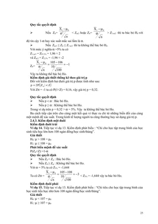 Quy tắc quyết định
X1 − µ 0
X1 − µ 0
Nếu Ztt= σ 2
< Zα/2 hoặc Ztt= σ
> Z1-α/2 thì ta bác bỏ H0 với
n
n
độ tin cậy 1-α hay xác suất mắc sai lầm là α.

Nếu Zα/2 ≤ Ztt ≤ Z1-α/2 thì ta không thể bác bỏ H0.
Với mức ý nghĩa α =5% ta có
Z1-α/2 = Z97,5% = 1,96 ≈ 2
và Zα/2 = Z2,5% = -1,96 ≈ -2
X1 − µ 0 105 − 106
=
= −1
Ztt= σ
10
n
100
Vậy ta không thể bác bỏ Ho.
Kiểm định giả thiết thống kê theo giá trị p
Đối với kiểm định hai đuôi giá trị p được tính như sau:


p = 2P( Z tt < Z )

Với Ztt = -1 ta có P(1<Z) = 0,16, vậy giá trị p = 0,32.
Quy tắc quyết định

Nếu p < α : Bác bỏ Ho.

Nếu p ≥ α : Không thể bác bỏ Ho.
Trong ví dụ trên p = 0,32 > α = 5%. Vậy ta không thể bác bỏ Ho.
Ba cách tiếp cận trên cho cùng một kết quả vì thực ra chỉ từ những biến đổi của cùng
một mệnh đề xác suất. Trong kinh tế lượng người ta cũng thường hay sử dụng giá trị p.
2.4.3. Kiểm định một đuôi
Kiểm định đuôi trái
Ví dụ 14. Tiếp tục ví dụ 13. Kiểm định phát biểu : “Chi cho học tập trung bình của học
sinh tiểu học lớn hơn 108 ngàn đồng/học sinh/tháng”.
Giả thiết
H0: µ > 108 = µ0
H1: µ ≤ 108 = µ0
Phát biểu mệnh đề xác suất
P(Zα<Z) =1-α
Quy tắc quyết định

Nếu Ztt < Zα : Bác bỏ Ho.

Nếu Ztt ≥ Zα : Không thể bác bỏ Ho.
Với α = 5% ta có Z5% = -1,644
X1 − µ 0 105 − 108
=
= −3 < Z = -1,644 vậy ta bác bỏ Ho.
Ta có Ztt = σ
5%
10
n
100
Kiểm định đuôi phải
Ví dụ 15. Tiếp tục ví dụ 13. Kiểm định phát biểu : “Chi tiêu cho học tập trung bình của
học sinh tiểu học nhỏ hơn 108 ngàn đồng/học sinh/tháng”.
Giả thiết
H0: µ < 107 = µ0
H1: µ ≥ 107 = µ0
25

 