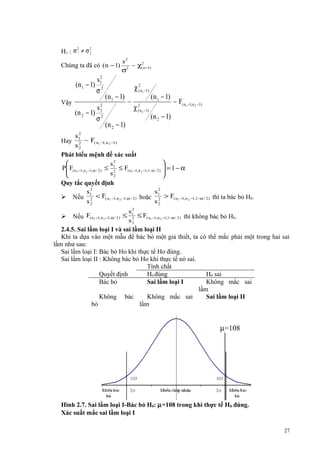 2
2
H1 : σ 1 ≠ σ 2

Chúng ta đã có (n − 1)
2
s1
(n 1 − 1) 2
σ

Vậy

s2
(n 2 − 1) 22
σ

s2
2
~ χ( n −1)
2
σ

(n 1 − 1)
(n 2 − 1)

χ (2n1 −1)
~

χ (2n 2 −1)

(n 1 − 1)

~ F( n1 −1,n 2 −1)

(n 2 − 1)

2
s1
Hay 2 ~ F( n1 −1,n 2 −1)
s2
Phát biểu mệnh đề xác suất


s2
 F( n1 −1,n 2 −1,α / 2 ) ≤ 1 ≤ F( n1 −1,n 2 −1,1−α / 2)  = 1 − α
P

s2
2


Quy tắc quyết định
2
2
s1
s1
 Nếu 2 < F( n1 −1, n 2 −1,α / 2 ) hoặc 2 > F( n1 −1,n 2 −1,1−α / 2 ) thì ta bác bỏ H0.
s2
s2
2
s1
 Nếu F( n1 −1,n 2 −1,α / 2 ) ≤ 2 ≤ F( n1 −1,n 2 −1,1−α / 2 ) thì không bác bỏ H0.
s2
2.4.5. Sai lầm loại I và sai lầm loại II
Khi ta dựa vào một mẫu để bác bỏ một giả thiết, ta có thể mắc phải một trong hai sai
lầm như sau:
Sai lầm loại I: Bác bỏ Ho khi thực tế Ho đúng.
Sai lầm loại II : Không bác bỏ Ho khi thực tế nó sai.
Tính chất
Quyết định
H0 đúng
H0 sai
Bác bỏ
Sai lầm loại I
Không mắc sai
lầm
Không bác
Không mắc sai
Sai lầm loại II
bỏ
lầm

µ=108

Hình 2.7. Sai lầm loại I-Bác bỏ H0: µ=108 trong khi thực tế H0 đúng.
Xác suất mắc sai lầm loại I
27

 