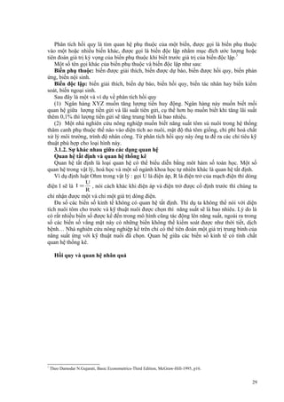 Phân tích hồi quy là tìm quan hệ phụ thuộc của một biến, được gọi là biến phụ thuộc
vào một hoặc nhiều biến khác, được gọi là biến độc lập nhằm mục đích ước lượng hoặc
tiên đoán giá trị kỳ vọng của biến phụ thuộc khi biết trước giá trị của biến độc lập.7
Một số tên gọi khác của biến phụ thuộc và biến độc lập như sau:
Biến phụ thuộc: biến được giải thích, biến được dự báo, biến được hồi quy, biến phản
ứng, biến nội sinh.
Biến độc lập: biến giải thích, biến dự báo, biến hồi quy, biến tác nhân hay biến kiểm
soát, biến ngoại sinh.
Sau đây là một và ví dụ về phân tích hồi quy
(1) Ngân hàng XYZ muốn tăng lượng tiền huy động. Ngân hàng này muốn biết mối
quan hệ giữa lượng tiền gửi và lãi suất tiên gửi, cụ thể hơn họ muốn biết khi tăng lãi suất
thêm 0,1% thì lượng tiền gửi sẽ tăng trung bình là bao nhiêu.
(2) Một nhà nghiên cứu nông nghiệp muốn biết năng suất tôm sú nuôi trong hệ thống
thâm canh phụ thuộc thế nào vào diện tích ao nuôi, mật độ thả tôm giống, chi phí hoá chất
xử lý môi trường, trình độ nhân công. Từ phân tích hồi quy này ông ta đề ra các chỉ tiêu kỹ
thuật phù hợp cho loại hình này.
3.1.2. Sự khác nhau giữa các dạng quan hệ
Quan hệ tất định và quan hệ thống kê
Quan hệ tất định là loại quan hệ có thể biểu diễn bằng môt hàm số toán học. Một số
quan hệ trong vật lý, hoá học và một số ngành khoa học tự nhiên khác là quan hệ tất định.
Ví dụ định luật Ohm trong vật lý : gọi U là điện áp, R là điện trở của mạch điện thì dòng
điện I sẽ là I =

U
, nói cách khác khi điện áp và điện trở được cố định trước thì chúng ta
R

chỉ nhận được một và chỉ một giá trị dòng điện.
Đa số các biến số kinh tế không có quan hệ tất định. Thí dụ ta không thể nói với diện
tích nuôi tôm cho trước và kỹ thuật nuôi được chọn thì năng suất sẽ là bao nhiêu. Lý do là
có rất nhiều biến số được kể đến trong mô hình cũng tác động lên năng suất, ngoài ra trong
số các biến số vắng mặt này có những biến không thể kiểm soát được như thời tiết, dịch
bệnh… Nhà nghiên cứu nông nghiệp kể trên chỉ có thể tiên đoán một giá trị trung bình của
năng suất ứng với kỹ thuật nuôi đã chọn. Quan hệ giữa các biến số kinh tế có tính chất
quan hệ thống kê.
Hồi quy và quan hệ nhân quả

7

Theo Damodar N.Gujarati, Basic Econometrics-Third Edition, McGraw-Hill-1995, p16.

29

 