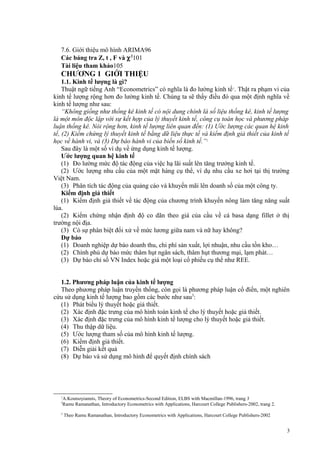 7.6. Giới thiệu mô hình ARIMA96
Các bảng tra Z, t , F và χ 2101
Tài liệu tham khảo105

CHƯƠNG 1 GIỚI THIỆU
1.1. Kinh tế lượng là gì?
Thuật ngữ tiếng Anh “Econometrics” có nghĩa là đo lường kinh tế 1. Thật ra phạm vi của
kinh tế lượng rộng hơn đo lường kinh tế. Chúng ta sẽ thấy điều đó qua một định nghĩa về
kinh tế lượng như sau:
“Không giống như thống kê kinh tế có nội dung chính là số liệu thống kê, kinh tế lượng
là một môn độc lập với sự kết hợp của lý thuyết kinh tế, công cụ toán học và phương pháp
luận thống kê. Nói rộng hơn, kinh tế lượng liên quan đến: (1) Ước lượng các quan hệ kinh
tế, (2) Kiểm chứng lý thuyết kinh tế bằng dữ liệu thực tế và kiểm định giả thiết của kinh tế
học về hành vi, và (3) Dự báo hành vi của biến số kinh tế.”2
Sau đây là một số ví dụ về ứng dụng kinh tế lượng.
Ước lượng quan hệ kinh tế
(1) Đo lường mức độ tác động của việc hạ lãi suất lên tăng trưởng kinh tế.
(2) Ước lượng nhu cầu của một mặt hàng cụ thể, ví dụ nhu cầu xe hơi tại thị trường
Việt Nam.
(3) Phân tích tác động của quảng cáo và khuyến mãi lên doanh số của một công ty.
Kiểm định giả thiết
(1) Kiểm định giả thiết về tác động của chương trình khuyến nông làm tăng năng suất
lúa.
(2) Kiểm chứng nhận định độ co dãn theo giá của cầu về cá basa dạng fillet ở thị
trường nội địa.
(3) Có sự phân biệt đối xử về mức lương giữa nam và nữ hay không?
Dự báo
(1) Doanh nghiệp dự báo doanh thu, chi phí sản xuất, lợi nhuận, nhu cầu tồn kho…
(2) Chính phủ dự báo mức thâm hụt ngân sách, thâm hụt thương mại, lạm phát…
(3) Dự báo chỉ số VN Index hoặc giá một loại cổ phiếu cụ thể như REE.
1.2. Phương pháp luận của kinh tế lượng
Theo phương pháp luận truyền thống, còn gọi là phương pháp luận cổ điển, một nghiên
cứu sử dụng kinh tế lượng bao gồm các bước như sau3:
(1) Phát biểu lý thuyết hoặc giả thiết.
(2) Xác định đặc trưng của mô hình toán kinh tế cho lý thuyết hoặc giả thiết.
(3) Xác định đặc trưng của mô hình kinh tế lượng cho lý thuyết hoặc giả thiết.
(4) Thu thập dữ liệu.
(5) Ước lượng tham số của mô hình kinh tế lượng.
(6) Kiểm định giả thiết.
(7) Diễn giải kết quả
(8) Dự báo và sử dụng mô hình để quyết định chính sách

1
2

3

A.Koutsoyiannis, Theory of Econometrics-Second Edition, ELBS with Macmillan-1996, trang 3
Ramu Ramanathan, Introductory Econometrics with Applications, Harcourt College Publishers-2002, trang 2.
Theo Ramu Ramanathan, Introductory Econometrics with Applications, Harcourt College Publishers-2002

3

 