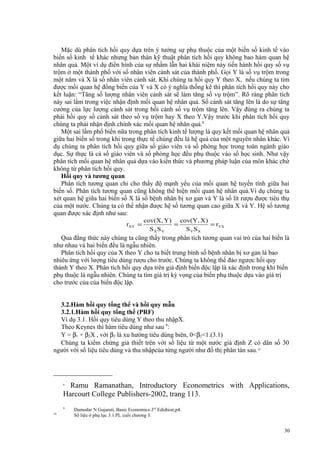 Mặc dù phân tích hồi quy dựa trên ý tưởng sự phụ thuộc của một biến số kinh tế vào
biến số kinh tế khác nhưng bản thân kỹ thuật phân tích hồi quy không bao hàm quan hệ
nhân quả. Một ví dụ điển hình của sự nhầm lẫn hai khái niệm này tiến hành hồi quy số vụ
trộm ở một thành phố với số nhân viên cảnh sát của thành phố. Gọi Y là số vụ trộm trong
một năm và X là số nhân viên cảnh sát. Khi chúng ta hồi quy Y theo X, nếu chúng ta tìm
được mối quan hệ đồng biến của Y và X có ý nghĩa thống kê thì phân tích hồi quy này cho
kết luận: “Tăng số lượng nhân viên cảnh sát sẽ làm tăng số vụ trộm”. Rõ ràng phân tích
này sai lầm trong việc nhận định mối quan hệ nhân quả. Số cảnh sát tăng lên là do sự tăng
cường của lực lượng cảnh sát trong bối cảnh số vụ trộm tăng lên. Vậy đúng ra chúng ta
phải hồi quy số cảnh sát theo số vụ trộm hay X theo Y.Vậy trước khi phân tích hồi quy
chúng ta phải nhận định chính xác mối quan hệ nhân quả.8
Một sai lầm phổ biến nữa trong phân tích kinh tế lượng là quy kết mối quan hệ nhân quả
giữa hai biến số trong khi trong thực tế chúng đều là hệ quả của một nguyên nhân khác. Ví
dụ chúng ta phân tích hồi quy giữa số giáo viên và số phòng học trong toàn ngành giáo
dục. Sự thực là cả số giáo viên và số phòng học đều phụ thuộc vào số học sinh. Như vậy
phân tích mối quan hệ nhân quả dựa vào kiến thức và phương pháp luận của môn khác chứ
không từ phân tích hồi quy.
Hồi quy và tương quan
Phân tích tương quan chỉ cho thấy độ mạnh yếu của mối quan hệ tuyến tính giữa hai
biến số. Phân tích tương quan cũng không thể hiện mối quan hệ nhân quả.Ví dụ chúng ta
xét quan hệ giữa hai biến số X là số bệnh nhân bị xơ gan và Y là số lít rượu được tiêu thụ
của một nước. Chúng ta có thể nhận được hệ số tương quan cao giữa X và Y. Hệ số tương
quan được xác định như sau:
rXY =

cov(X, Y) cov(Y, X )
=
= rYX
SXSY
SYSX

Qua đẳng thức này chúng ta cũng thấy trong phân tích tương quan vai trò của hai biến là
như nhau và hai biến đều là ngẫu nhiên.
Phân tích hồi quy của X theo Y cho ta biết trung bình số bệnh nhân bị xơ gan là bao
nhiêu ứng với lượng tiêu dùng rượu cho trước. Chúng ta không thể đảo ngược hồi quy
thành Y theo X. Phân tích hồi quy dựa trên giả định biến độc lập là xác định trong khi biến
phụ thuộc là ngẫu nhiên. Chúng ta tìm giá trị kỳ vọng của biến phụ thuộc dựa vào giá trị
cho trước của của biến độc lập.
3.2.Hàm hồi quy tổng thể và hồi quy mẫu
3.2.1.Hàm hồi quy tổng thể (PRF)
Ví dụ 3.1. Hồi quy tiêu dùng Y theo thu nhậpX.
Theo Keynes thì hàm tiêu dùng như sau 9:
Y = β1 + β2X , với β2 là xu hướng tiêu dùng biên, 0<β2<1.(3.1)
Chúng ta kiểm chứng giả thiết trên với số liệu từ một nước giả định Z có dân số 30
người với số liệu tiêu dùng và thu nhậpcủa từng người như đồ thị phân tán sau.10

Ramu Ramanathan, Introductory Econometrics with Applications,
Harcourt College Publishers-2002, trang 113.
8

9
10

Damodar N Gujarati, Basic Economics-3rd Edidtion,p4.
Số liệu ở phụ lục 3.1.PL cuối chương 3.

30

 