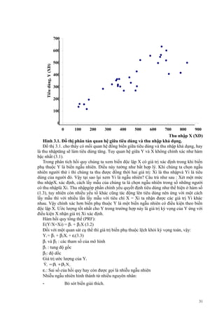 700

Tiêu dùng, Y (XD)

600
500
400
300
200
100
0
0

100

200

300

400

500

600

700

800

900

Thu nhập X (XD)
Thu nhập khả dụng, X (XD)
Hình 3.1. Đồ thị phân tán quan hệ giữa tiêu dùng và thu nhập khả dụng.
Đồ thị 3.1. cho thấy có mối quan hệ đồng biến giữa tiêu dùng và thu nhập khả dụng, hay
là thu nhậptăng sẽ làm tiêu dùng tăng. Tuy quan hệ giữa Y và X không chính xác như hàm
bậc nhất (3.1).
Trong phân tích hồi quy chúng ta xem biến độc lập X có giá trị xác định trong khi biến
phụ thuộc Y là biến ngẫu nhiên. Điều này tưởng như bất hợp lý. Khi chúng ta chọn ngẫu
nhiên người thứ i thì chúng ta thu được đồng thời hai giá trị: Xi là thu nhậpvà Yi là tiêu
dùng của người đó. Vậy tại sao lại xem Yi là ngẫu nhiên? Câu trả như sau : Xét một mức
thu nhậpXi xác định, cách lấy mẫu của chúng ta là chọn ngẫu nhiên trong số những người
có thu nhậplà Xi. Thu nhậpgóp phần chính yếu quyết định tiêu dùng như thể hiện ở hàm số
(1.3), tuy nhiên còn nhiều yếu tố khác cũng tác động lên tiêu dùng nên ứng với một cách
lấy mẫu thì với nhiều lần lấy mẫu với tiêu chí X = Xi ta nhận được các giá trị Yi khác
nhau. Vậy chính xác hơn biến phụ thuộc Y là một biến ngẫu nhiên có điều kiện theo biến
độc lập X. Ước lượng tốt nhất cho Y trong trường hợp này là giá trị kỳ vọng của Y ứng với
điều kiện X nhận giá trị Xi xác định.
Hàm hồi quy tổng thể (PRF):
E(Y/X=Xi) = β1 + β2X (3.2)
Đối với một quan sát cụ thể thì giá trị biến phụ thuộc lệch khỏi kỳ vọng toán, vậy:
Yi = β1 + β2Xi + εi(3.3)
β1 và β2 : các tham số của mô hình
β1 : tung độ gốc
β2: độ dốc
Giá trị ước lượng của Yi
ˆ
Yi = β1 + β2 X i

εi : Sai số của hồi quy hay còn được gọi là nhiễu ngẫu nhiên
Nhiễu ngẫu nhiên hình thành từ nhiều nguyên nhân:
-

Bỏ sót biến giải thích.

31

 