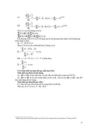 (1)

 n

∂ ∑ e i2 
n
n
 i =1  = −2 Y − β − β X = −2 e = 0 (3.7)
ˆ
ˆ
∑ i 1 2 i
∑ i
ˆ
∂β1
i =1
i =1

(2)

 n 2
∂ ∑ e i 
n
n
 i =1  = −2 Y − β − β X X = −2 e X = 0 (3.8)
∑ i ˆ1 ˆ 2 i i ∑ i i
ˆ
∂β
i =1
i =1

(

(

)

)

2

Từ (3.7) và (3.8) chúng ta rút ra
ˆ
ˆ
∑ Yi = nβ1 + β 2 ∑ X i (3.9)

∑Y X
i

i

ˆ
ˆ
=β ∑ i +β2 ∑ i2 (3.10)
X
X
1

Các phương trình (3.9) và (3.10) được gọi là các phương trình chuẩn. Giải hệ phương
trình chuẩn ta được
ˆ
ˆ
β1 = Y −β2 X (3.11)
Thay (3.9) vào (3.8) và biến đổi đại số chúng ta có

∑ ( Y − Y )( X
n

ˆ
β2 =

i

i =1

∑ (X
n

i =1

i

i

− X)

− X)
2

(3.12)

Đặt x i = X i − X và y i = Yi − Y ta nhận được
n

ˆ
β2 =

∑y x
i =1
n

i

∑x
i =1

i

(3.13)

2
i

3.3.3.Tính chất của hàm hồi quy mẫu theo OLS
Tính chất của tham số ước lượng
ˆ
ˆ
(1) β và β là duy nhất ứng với một mẫu xác định gồm n quan sát (Xi,Yi).
1
2
ˆ
ˆ
ˆ
ˆ
(2) β và β là các ước lượng điểm của β1 và β2 . Giá trị của β và β thay đổi
1
2
1
2
theo mẫu dùng để ước lượng.
Tính chất của hàm hồi quy mẫu12
(1) Hàm hồi quy mẫu đi qua giá trị trung bình của dữ liệu
ˆ
ˆ
Thật vậy, từ (3.11) ta có Y = β1 −β2 X

12

Phần chứng minh các tính chất ở phần này có thể tìm đọc ở Gujarati, Basic Econometrics,3 rd Edition, p56-59.

34

 