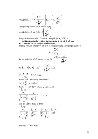 n





∑ X i2 2 
σ2
i =1
ˆ
ˆ
σ  β2 ~ Nβ2 , n
Phân phối β1 ~ N β1 , n




∑x i2
n ∑ x i2


i=
1


i =1

Hiệp phương sai của hai hệ số ước lượng

(

)

( )

ˆ ˆ
ˆ
cov β , β2 = −X var β2



σ2
= −X  n

2
 ∑x i
 i =1















Trong các biểu thức trên σ 2 = var( ε i ) với giả định ε i ~ N(0, σ 2 )
3.4.Khoảng tin cậy và kiểm định giả thiết về các hệ số hồi quy
3.4.1. Khoảng tin cậy cho các hệ số hồi quy
Thực sự chúng ta không biết σ2 nên ta dùng ước lượng không chệch của nó là
n

ˆ
σ2 =
Sai số chuẩn của hệ số hồi quy cho độ dốc

∑e
i =1

2
i

n−2
se(β 2 ) =

ˆ
σ
n

∑x
i =1

(

)

σˆ =
2
ˆ
Từ β2 ~ N β2 , σβ2 với β 2
ˆ

σ
n

2

∑x
i =1

2
i

2
i

ta có

ˆ
β − β2
Z= 2
~ N(0,1) (3.14)
σβ2

Từ tính chất của phương sai mẫu ta có
ˆ
σ2
(n − 2) 2 ~ χ 2 (3.15)
σ
Từ (3.14) và (3.15) Ta xây dựng trị thống kê
ˆ
β2 − β2
σ β2
Z
~
~ t ( n − 2)
(3.16)
ˆ
σ2
χ 2−2
n
(n − 2) 2
σ
n−2
n−2
Biến đổi vế trái chúng ta được
ˆ
β2 − β2
ˆ
ˆ
ˆ
σ β2
β − β2
β2 − β2
β − β2
= 2
=
= 2
ˆ
se(β 2 )
ˆ
ˆ
ˆ
σ2
σ2 2
σ2
σ2
( n − 2) 2
σ β2
* n
σ
σ2
σ2
∑ x i2
n−2
i =1
( n −2)

Thay vào (3.16) ta được
36

 