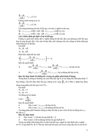 ˆ
β2 − β2
~ t ( n −2 ) (3.17)
ˆ
se(β )
2

Chứng minh tương tự ta có
ˆ
β1 − β1
~ t ( n −2 ) (3.18)
ˆ
se(β )
1

Ước lượng khoảng cho hệ số hồi quy với mức ý nghĩa α như sau
ˆ
ˆ
ˆ
ˆ
β − t ( n −2 ,1−α/ 2 ) se(β ) ≤ β ≤ β + t ( n −2,1−α/ 2 ) se(β ) (3.19)
1
1
1
1
1
ˆ
ˆ
ˆ
ˆ
β2 − t ( n −2 ,1−α/ 2 ) se(β2 ) ≤ β2 ≤ β2 + t ( n −2,1−α/ 2 ) se (β2 ) (3.20)
3.4.2. Kiểm định giả thiết về hệ số hồi quy
Chúng ta quan tâm nhiều đến ý nghĩa thống kê độ dốc (β2) của phương trình hồi quy
hơn là tung độ gốc (β1). Cho nên từ đây đến cuối chương chủ yếu chúng ta kiểm định giả
thiết thống kê về độ dốc.
Giả thiết
H 0 : β2 = β*
2
H1 : β2 ≠ β*
2

Phát biểu mệnh đề xác suất
ˆ


β − β2
P t ( n − 2 , α / 2 ) ≤ 2
≤ t ( n −2,1−α / 2)  = 1 − α


ˆ
se(β 2 )



Quy tắc quyết định
ˆ
ˆ
β2 −β*
β −β*
2
2
< t ( n −2,α / 2 ) hoặc 2
> t ( n −2,1−α/ 2 ) thì bác bỏ H0.
ˆ
ˆ
se(β2 )
se(β2 )
ˆ
β −β*
2
t ( n −2,α/ 2 ) ≤ 2
≤ t ( n −2,1−α/ 2 ) thì ta không thể bác bỏ H0.
Nếu
ˆ )
se(β2



Nếu



Quy tắc thực hành-Trị thống kê t trong các phần mềm kinh tế lượng
Trong thực tế chúng ta thường xét xem biến độc lập X có tác động lên biến phụ thuộc Y
hay không. Vậy khi thực hiện hồi quy chúng ta kỳ vọng

β 2 ≠ 0. Mức ý nghĩa hay được

dùng trong phân tích hồi quy là α=5%.
Giả thiết
H 0 : β2 = 0
H 1 : β2 ≠ 0

Trị thống kê trở thành
t-stat =

ˆ
β2
ˆ
se(β2 )

Quy tắc quyết định

Nếu /t-stat/ > t(n-2,97,5%) thì bác bỏ H0.

Nếu /t-stat/ ≤ t(n-2,97,5%) thì không thể bác bỏ H0.
Tra bảng phân phối Student chúng ta thấy khi bậc tự do n trên 20 thì trị thống kê t97,5%
thì xấp xỉ 2.
Quy tắc thực hành

Nếu /t-stat/ > 2 thì bác bỏ giả thiết β2 = 0.

Nếu /t-stat/≤ 2 thì ta không thể bác bỏ giả thiết β2=0.
Trong các phần mềm bảng tính có tính toán hồi quy, người ta mặc định mức ý nghĩa
α=5% và giả thiết H0: βi=0. Thủ tục tính toán hồi quy của Excel cung cấp cho ta các hệ số
37

 