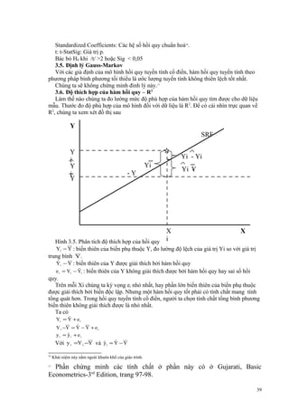 Standardized Coefficients: Các hệ số hồi quy chuẩn hoá16.
t: t-StatSig: Giá trị p.
Bác bỏ H0 khi /t/ >2 hoặc Sig < 0,05
3.5. Định lý Gauss-Markov
Với các giả định của mô hình hồi quy tuyến tính cổ điển, hàm hồi quy tuyến tính theo
phương pháp bình phương tối thiểu là ước lượng tuyến tính không thiên lệch tốt nhất.
Chúng ta sẽ không chứng minh đinh lý này.17
3.6. Độ thích hợp của hàm hồi quy – R2
Làm thế nào chúng ta đo lường mức độ phù hợp của hàm hồi quy tìm được cho dữ liệu
mẫu. Thước đo độ phù hợp của mô hình đối với dữ liệu là R2. Để có cái nhìn trực quan về
R2, chúng ta xem xét đồ thị sau

Y
SRF
Y
i
Y
i
Y

Yi - Yi
Yi
-Y

X
Hình 3.5. Phân tích độ thích hợp của hồi quy i

Yi Y
-

X

Yi − Y : biến thiên của biến phụ thuộc Y, đo lường độ lệch của giá trị Yi so với giá trị

trung bình Y.
ˆ
Yi − Y : biến thiên của Y được giải thích bởi hàm hồi quy
ˆ
e i = Yi − Yi : biến thiên của Y không giải thích được bởi hàm hồi quy hay sai số hồi
quy.
Trên mỗi Xi chúng ta kỳ vọng ei nhỏ nhất, hay phần lớn biến thiên của biến phụ thuộc
được giải thích bởi biến độc lập. Nhưng một hàm hồi quy tốt phải có tính chất mang tính
tổng quát hơn. Trong hồi quy tuyến tính cổ điển, người ta chọn tính chất tổng bình phương
biến thiên không giải thích được là nhỏ nhất.
Ta có
ˆ
Yi = Y + e i
ˆ
Y −Y = Y − Y + e
i

i

ˆ
yi = yi + ei

ˆ
ˆ
Với y i =Y i −Y và y i = Y − Y
16

Khái niệm này nằm ngoài khuôn khổ của giáo trình.

Phần chứng minh các tính chất ở phần này có ở Gujarati, Basic
Econometrics-3rd Edition, trang 97-98.
17

39

 