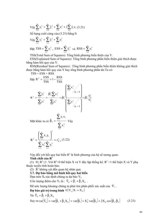 n

n

n

n

i =1

i =1

i =1

i =1

2
2
ˆ2
ˆ
Vậy ∑ y i = ∑ y i + ∑ e i + 2∑ y i e i (3.21)

Số hạng cuối cùng của (3.21) bằng 0.
n

n

n

i =1

i =1
n

i =1

2
2
ˆ2
Vậy ∑ y i = ∑ y i + ∑ e i
n

n

i =1

i =1

2
2
ˆ2
Đặt TSS = ∑ y i , ESS = ∑ y i và RSS = ∑ e i
i =1

TSS(Total Sum of Squares): Tổng bình phương biến thiên của Y.
ESS(Explained Sum of Squares): Tổng bình phương phần biến thiên giải thích được
bằng hàm hồi quy của Y.
RSS(Residual Sum of Squares) : Tổng bình phương phần biến thiên không giải thích
được bằng hàm hồi quy của Y hay tổng bình phương phần dư.Ta có:
TSS = ESS + RSS
ESS
RSS
2
= 1−
Đặt R =
TSS
TSS
n

R2 =

ˆ
∑y i2
i =1
n

∑y
i =1

 n 2

 ∑x i

 i =1

n −1



2
 = β2 S x
ˆ
ˆ
= β2  n
2
2
S2


y
 ∑y i2

 i =1

n −1






n

=

ˆ
β2 ∑x i2
2

2
i

i =1
n

∑y
i =1

2
i

n

ˆ
Mặt khác ta có β 2 =

∑y x
i =1
n

i

∑x
i =1

i

Vậy

2
i

2

 n

 ∑ x i yi 
2
R 2 = ni =1 n  = rX ,Y (3.22)
∑ x i2 ∑ y i2
i =1

i =1

Vậy đối với hồi quy hai biến R2 là bình phương của hệ số tương quan.
Tính chất của R2
(1) 0≤ R2 ≤1. Với R2=0 thể hiện X và Y độc lập thống kê. R2 =1 thể hiện X và Y phụ
thuộc tuyến tính hoàn hảo.
(2) R2 không xét đến quan hệ nhân quả.
3.7. Dự báo bằng mô hình hồi quy hai biến
Dựa trên X0 xác định chúng ta dự báo Y0.
ˆ
ˆ
ˆ
Ước lượng điểm cho Y0 là : Y0 = β1 + β 2 X 0 .
ˆ
Để ước lượng khoảng chúng ta phải tìm phân phối xác suất của Yi .
Dự báo giá trị trung bình E ( Yo X = X 0 )
ˆ ˆ
ˆ
Từ Y = β + β X
0

1

( )

2

0

(

)

( )

( )

(

2
ˆ
ˆ
ˆ
ˆ
ˆ ˆ
ˆ
Suy ra var Y0 = var β1 + β 2 X 0 = var β1 + X 0 var β 2 + 2X 0 cov β1 , β 2

)

(3.23)

40

 