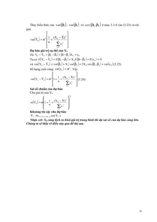 ( )

( )

(

)

ˆ
ˆ
ˆ ˆ
Thay biểu thức của var β , var β2 và cov β , β2 ở mục 3.3.4 vào (3.23) và rút
1
1
gọn


 1 (X − X ) 2 
ˆ

var Y0 = σ 2  + 0n
n
2
∑ xi 



i =1


( )

Dự báo giá trị cụ thể của Y0
ˆ
ˆ
ˆ
Từ Y0 − Y0 = (β1 − β1 ) + (β − β2 )X 0 + e 0
ˆ
ˆ
ˆ
Ta có E (Y0 − Y0 ) = E (β1 − β1 ) + X 0 E (β − β2 ) + E( e 0 ) = 0

(

)

( )

( )

(

)

2
ˆ
ˆ
ˆ ˆ
ˆ
và var Y0 − Y0 = var β1 + X 0 var β2 + 2X 0 cov β1 , β2 + var( e 0 ) (3.25)
2
Số hạng cuối cùng var( e 0 ) = σ . Vậy



 1 (X − X ) 2 
0
ˆ
 (3.26)
var Y0 − Y0 = σ2 1 + +
n
n

2
∑x i 



i =1


(

)

Sai số chuẩn của dự báo
Cho giá trị của Y0

( )

ˆ
se Y0



1 (X 0 − X ) 2
= σ1 + +
n

n

∑x i2

i=
1








1

2

Khoảng tin cậy cho dự báo
ˆ
ˆ
Yo ± ( n −2 ,1−α/ 2 ) se( Yo )
t

Nhận xét: X0 càng lệch ra khỏi giá trị trung bình thì dự sai số của dự báo càng lớn.
Chúng ta sẽ thấy rõ điều này qua đồ thị sau.

41

 
