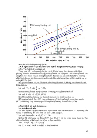 800
700

Ước lượng khoảng cho
Y0

Tiêu dùng, Y (XD)

600
500
400Y

trung bình

300
200

Ước lượng khoảng cho Y0
trung bình
X trung bình

100
0
0

100

200

300

400

500

600

700

800

900

Thu nhập khả dụng, X (XD)

Hình 3.6. Ước lượng khoảng cho Y0.
3.8. Ý nghĩa của hồi quy tuyến tính và một số dạng hàm thường được sử dụng
3.8.1. Tuyến tính trong tham số
Trong mục 3.2.1 chúng ta đã đặt yêu cầu là để ước lượng theo phương pháp bình
phương tối thiểu thì mô hình hồi quy phải tuyến tính. Sử dụng tính chất hàm tuyến tính của
các phân phối chuẩn cũng là phân phối chuẩn, dựa vào các giả định chặt chẽ và phương
pháp bình phương tối thiểu, người ta rút ra các hàm ước lượng tham số hiệu quả và các trị
thống kê kiểm định.
Hồi quy tuyến tính chỉ yêu cầu tuyến tính trong các tham số, không yêu cầu tuyến tính
trong biến số.
Mô hình Y = β1 + β2

1
+ ε (3.27)
X

là mô hình tuyến tính trong các tham số nhưng phi tuyến theo biến số.
2
Mô hình Y = β1 + (1 − β1 )X (3.28)
là mô hình phi tuyến trong các tham số nhưng tuyến tính trong biến số.
Hồi quy tuyến tính theo OLS chấp nhận dạng mô hình tuyến tính trong tham số như
(3.27) mà không chấp nhận dạng mô hình phi tuyến trong tham số như (3.28).
3.8.2. Một số mô hình thông dụng
Mô hình Logarit kép
Mô hình logarit kép phù hợp với dữ liệu ở nhiều lĩnh vực khác nhau. Ví dụ đường cầu
với độ co dãn không đổi hoặc hàm sản xuất Cobb-Douglas.
Mô hình đường cầu : Y = β1 X β2 e ε (3.29)
Không thể ước lượng mô hình (3.29) theo OLS vì nó phi tuyến trong tham số. Tuy
nhiên nếu chúng ta lấy logarit hai vế thì ta được mô hình
ln(Y) = ln(β1 ) + β2 X + ε (3.30)
*
*
Đặt Y = ln(Y) và β1 = ln(β1 ) ta được mô hình
42

 