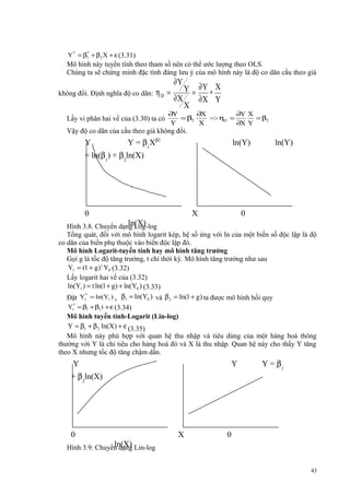 *
Y * = β1 + β 2 X + ε (3.31)

Mô hình này tuyến tính theo tham số nên có thể ước lượng theo OLS.
Chúng ta sẽ chứng minh đặc tính đáng lưu ý của mô hình này là độ co dãn cầu theo giá
không đổi. Định nghĩa độ co dãn:

ηD =

Lấy vi phân hai vế của (3.30) ta có

∂Y

Y = ∂Y ∗ X
∂X
∂X Y
X

∂Y
∂X
∂Y X
= β2
= β2
=> ηD =
Y
X
∂X Y

Vậy độ co dãn của cầu theo giá không đổi.

Y

Y = β1Xβ2

ln(Y)

ln(Y)

= ln(β1) + β2ln(X)

0

X

0

ln(X)
Hình 3.8. Chuyển dạng Log-log
Tổng quát, đối với mô hình logarit kép, hệ số ứng với ln của một biến số độc lập là độ
co dãn của biến phụ thuộc vào biến độc lập đó.
Mô hình Logarit-tuyến tính hay mô hình tăng trưởng
Gọi g là tốc độ tăng trưởng, t chỉ thời kỳ. Mô hình tăng trưởng như sau
Yt = (1 + g ) t Y0 (3.32)
Lấy logarit hai vế của (3.32)
ln(Yt ) = t ln(1 + g) + ln(Y0 ) (3.33)
*
Đặt Yt = ln(Yt ) , β1 = ln(Y0 ) và β 2 = ln(1 + g ) ta được mô hình hồi quy
Yt* = β1 + β2 t + ε (3.34)

Mô hình tuyến tính-Logarit (Lin-log)
Y = β1 + β 2 ln(X) + ε (3.35)
Mô hình này phù hợp với quan hệ thu nhập và tiêu dùng của một hàng hoá thông
thường với Y là chi tiêu cho hàng hoá đó và X là thu nhập. Quan hệ này cho thấy Y tăng
theo X nhưng tốc độ tăng chậm dần.

Y

Y

+ β2ln(X)

0

X

Y = β1

0

ln(X)
Hình 3.9. Chuyển dạng Lin-log
43

 