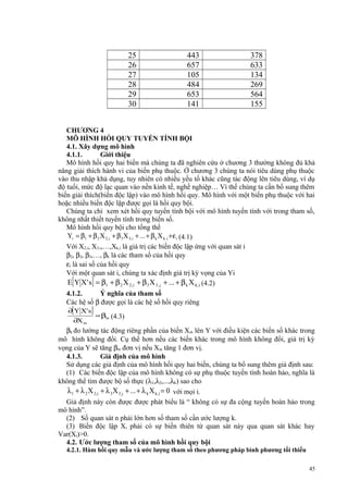 25
26
27
28
29
30

443
657
105
484
653
141

378
633
134
269
564
155

CHƯƠNG 4
MÔ HÌNH HỒI QUY TUYẾN TÍNH BỘI
4.1. Xây dựng mô hình
4.1.1.
Giới thiệu
Mô hình hồi quy hai biến mà chúng ta đã nghiên cứu ở chương 3 thường không đủ khả
năng giải thích hành vi của biến phụ thuộc. Ở chương 3 chúng ta nói tiêu dùng phụ thuộc
vào thu nhập khả dụng, tuy nhiên có nhiều yếu tố khác cũng tác động lên tiêu dùng, ví dụ
độ tuổi, mức độ lạc quan vào nền kinh tế, nghề nghiệp… Vì thế chúng ta cần bổ sung thêm
biến giải thích(biến độc lập) vào mô hình hồi quy. Mô hình với một biến phụ thuộc với hai
hoặc nhiều biến độc lập được gọi là hồi quy bội.
Chúng ta chỉ xem xét hồi quy tuyến tính bội với mô hình tuyến tính với trong tham số,
không nhất thiết tuyến tính trong biến số.
Mô hình hồi quy bội cho tổng thể
Yi = β1 + β 2 X 2,i + β 3 X 3,i + ... + β k X k ,i +ε i (4.1)
Với X2,i, X3,i,…,Xk,i là giá trị các biến độc lập ứng với quan sát i
β2, β2, β3,…, βk là các tham số của hồi quy
εi là sai số của hồi quy
Với một quan sát i, chúng ta xác định giá trị kỳ vọng của Yi
E Y X' s = β1 + β 2 X 2,i + β 3 X 3 ,i + ... + β k X k ,i (4.2)
4.1.2.
Ý nghĩa của tham số
Các hệ số β được gọi là các hệ số hồi quy riêng

[

]

∂[Y X' s ]
∂X m

= βm (4.3)

βk đo lường tác động riêng phần của biến X m lên Y với điều kiện các biến số khác trong
mô hình không đổi. Cụ thể hơn nếu các biến khác trong mô hình không đổi, giá trị kỳ
vọng của Y sẽ tăng βm đơn vị nếu Xm tăng 1 đơn vị.
4.1.3.
Giả định của mô hình
Sử dụng các giả định của mô hình hồi quy hai biến, chúng ta bổ sung thêm giả định sau:
(1) Các biến độc lập của mô hình không có sự phụ thuộc tuyến tính hoàn hảo, nghĩa là
không thể tìm được bộ số thực (λ1,λ2,...,λk) sao cho

λ 1 + λ 2 X 2,i + λ 3 X 3 ,i + ... + λ k X k ,i = 0 với mọi i.

Giả định này còn được được phát biểu là “ không có sự đa cộng tuyến hoàn hảo trong
mô hình”.
(2) Số quan sát n phải lớn hơn số tham số cần ước lượng k.
(3) Biến độc lập Xi phải có sự biến thiên từ quan sát này qua quan sát khác hay
Var(Xi)>0.
4.2. Ước lượng tham số của mô hình hồi quy bội
4.2.1. Hàm hồi quy mẫu và ước lượng tham số theo phương pháp bình phương tối thiểu
45

 
