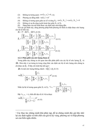 (2)
(3)

Không tự tương quan: cov(e i , e j ) = 0 , i≠j
Phương sai đồng nhất: var( e i ) = σ 2

(4)
Không có tương quan giữa sai số và từng Xm: cov( e i , X 2,i ) = cov( e i , X 3,i ) = 0
(5)
Không có sự đa cộng tuyến hoàn hảo giữa X2 và X3.
(6)
Dạng hàm của mô hình được xác định một cách đúng đắn.
Với các giả định này, dùng phương pháp bình phương tối thiểu ta nhận được ước lượng
các hệ số như sau.
ˆ
ˆ
ˆ
β = Y −β X 2 −β X 3 (4.10)
1
2
3
n
n


  n
 n

 ∑ y i x 2,i  ∑ x 2,i  −  ∑ y i x 3,i  ∑ x 2,i x 3,i 
3
 i =1
  i=1
 i =1

ˆ
β 2 =  i =1
(4.11)
2
n
n
n



2 
2 
 ∑ x 2 ,i  ∑ x 3,i  −  ∑ x 2,i x 3,i 
 i =1
 i =1
  i=1

n
n
n
n


 


 ∑ y i x 3,i  ∑ x 2,i  −  ∑ y i x 2,i  ∑ x 2,i x 3,i 
2
 i=1
  i=1
 i=1

ˆ
β 3 =  i =1
(4.12)
2
n
n
n



2 
2 
 ∑ x 2 ,i  ∑ x 3,i  −  ∑ x 2,i x 3,i 
 i =1
 i=1
  i=1

4.2.3. Phân phối của ước lượng tham số
ˆ
Trong phần này chúng ta chỉ quan tâm đến phân phối của các hệ số ước lựơng β 2 và
ˆ
β . Hơn nữa vì sự tương tự trong công thức xác định các hệ số ước lượng nên chúng ta
3
ˆ
chỉ khảo sát β 2 . Ở đây chỉ trình bày kết quả18.
ˆ
ˆ
β là một ước lượng không chệch : E β = β (4.13)
2

( )
2

n

( )

ˆ
var β 2 =

∑x
i =1

2
3,i




2  
 ∑ x 2,i  ∑ x 3,i  −  ∑ x 2,i x 3,i 
2
 i =1
 i =1
  i =1

n

n

n

2

2

σ 2 (4.14)

n

Nhắc lại hệ số tương quan giữa X2 và X3 : rX 2X3 =

∑x
i =1

2 ,i

x 3,i

 n 2   n 2 
 ∑ x 2,i   ∑ x 3,i 
 i =1
  i =1


= r23 biến đổi đại số (4.14) ta được
1
ˆ
var β 2 = n
σ2
(4.15)
2
∑ x 22,i 1 − r23

Đặt rX

( )

2X3

i =1

(

)

Các thao tác chứng minh khá phức tạp, để tự chứng minh độc giả hãy nhớ
lại các định nghĩa và tính chất của giá trị kỳ vọng, phương sai và hiệp phương
sai của biến ngẫu nhiên.
18

47

 