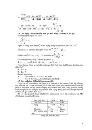 ESS
F=

=

RSS

(k − 1)
(n − k )

=

(n − k )ESS
(n − k )ESS
=
(k - 1)RSS (k − 1)(TSS − ESS)
R2

(n − k )ESS/TSS
(n − k )R
(k − 1)
=
=
(k − 1)(1 − ESS/TSS) (k − 1)(1 − R 2 ) (1 − R 2 )
(n − k )
2

4.6. Ước lượng khoảng và kiểm định giả thiết thống kê cho hệ số hồi quy
Ước lượng phương sai của sai số
n

2
sε =

∑e
i =1

2
i

(4.17)

n−k
2
2
2
Người ta chứng minh được s ε là ước lượng không chệch của σ2, hay E s ε = σ .

( )

2
(n − k )s ε
~ χ (2n −k ) .
2
σ
ˆ
β −β
ˆ
ˆˆ
ˆ
Ký hiệu s.e(βm ) =s β =σβ . Ta có trị thống kê m ˆ m ~ t ( n −k )
s.e(β m )
Ước lượng khoảng cho βm với mức ý nghĩa α là
ˆ
ˆ
ˆ
ˆ
β m − t ( n −k ,1−α / 2 ) s.e(β m ) ≤ β m ≤ β m + t ( n −k ,1−α / 2 ) s.e(β m ) (4.18)
Thông thường chúng ta muốn kiểm định giả thiết H0 là biến Xm không có tác động riêng
phần lên Y.
H0 : βm = 0
H1 : βm ≠ 0
Quy tắc quyết định

Nếu /t-stat/ > t(n-k,α/2) thì ta bác bỏ H0.

Nếu /t-stat/≤ t(n-k,α/2) thì ta không thể bác bỏ H0.
4.7. Biến phân loại (Biến giả-Dummy variable)
Trong các mô hình hồi quy mà chúng ta đã khảo sát từ đầu chương 3 đến đây đều dựa
trên biến độc lập và biến phụ thuộc đều là biến định lượng. Thực ra mô hình hồi quy cho
phép sử dụng biến độc lập và cả biến phụ thuộc là biến định tính. Trong giới hạn chương
trình chúng ta chỉ xét biến phụ thuộc là biến định lượng. Trong phần này chúng ta khảo sát
mô hình hồi quy có biến định tính.
Đối với biến định tính chỉ có thể phân lớp, một quan sát chỉ có thể rơi vào một lớp. Một
số biến định tính có hai lớp như:

Nếu các sai số tuân theo phân phối chuẩn thì

m

m

Biến định tính
Giới tính
Vùng

Lớp 1
Nữ
Thành

Lớp 2
Nam
Nông
thôn
Không
Chưa

thị
Tôn giáo
Có
Tốt nghiệp đại
Đã
học
Bảng 4.1. Biến nhị phân

49

 