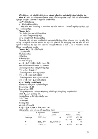 4.7.2. Hồi quy với một biến định lượng và một biến phân loại có nhiều hơn hai phân lớp

Ví dụ 4.2. Giả sử chúng ta muốn ước lượng tiền lương được quyết định bởi số năm kinh
nghiệm công tác và trình độ học vấn như thế nào.
Gọi Y : Tiền lương
X : Số năm kinh nghiệm
D: Học vấn. Giả sử chúng ta phân loại học vấn như sau : chưa tốt nghiệp đại học, đại
học và sau đại học.
Phuơng án 1:
Di = 0 nếu chưa tốt nghiệp đại học
Di = 1 nếu tốt nghiệp đại học
Di =2 nếu có trình độ sau đại học
Cách đặt biến này đưa ra giả định quá mạnh là phần đóng góp của học vấn vào tiền
lương của người có trình độ sau đại học lớn gấp hai lần đóng góp của học vấn đối với
người có trình độ đại học. Mục tiêu của chúng ta khi đưa ra biến D chỉ là phân loại nên ta
không chọn phương án này.
Phương án 2: Đặt bộ biến giả
D1iD2iHọc vấn
00Chưa đại học
10Đại học
01Sau đại học
Mô hình hồi quy
Yi = β1 + β2X + β3D1i + β4D2i + εi(4.24)
Khai triển của mô hình (4.24) như sau
Đối với người chưa tốt nghiệp đại học
E(Yi )= β1 + β2X (4.25)
Đối với người có trình độ đại học
E(Yi )= (β1 + β3)+ β2X3(4.26)
Đối với người có trình độ sau đại học
E(Yi )= (β1 + β3+ β4 )+ β2X (4.27)
4.7.3. Cái bẩy của biến giả
Số lớp của biến phân loạiSố biến giả
Trong ví dụ 4.1. 21
Trong ví dụ 4.232
Điều gì xảy ra nếu chúng ta xây dựng số biến giả đúng bằng số phân lớp?
Ví dụ 4.3. Xét lại ví dụ 4.1.
Giả sử chúng ta đặt biến giả như sau
D1iD2iVùng
10Thành thị
01Nông thôn
Mô hình hồi quy là
Yi = β1 + β2X i+ β3D1i + β4D2i +εi(4.28)
Chúng ta hãy xem kết quả hồi quy bằng Excel
Coefficient
Standard
Ps
Error
t Stat
value
Intercept
2235,533
0
65535
#NUM!
6,32239
1,08EX
508,1297
80,36980143
6
06
D1
-2605,52
0
65535
#NUM!

51

 