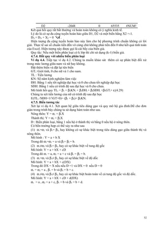 D2
-2048
0
65535
#NUM!
Kết quả hồi quy rất bất thường và hoàn toàn không có ý nghĩa kinh tế.
Lý do là có sự đa cộng tuyến hoàn hảo giữa D1, D2 và một biến hằng X2 =-1.
D1i + D2i + X2 = 0 ∀ .
i
Hiện tượng đa cộng tuyến hoàn hảo này làm cho hệ phương trình chuẩn không có lời
giải. Thực tế sai số chuẩn tiến đến vô cùng chứ không phải tiến đến 0 như kết quả tính toán
của Excel. Hiện tượng này được gọi là cái bẩy của biến giả.
Quy tắc: Nếu một biến phân loại có k lớp thì chỉ sử dụng (k-1) biến giả.
4.7.4. Hồi quy với nhiều biến phân loại
Ví dụ 4.4. Tiếp tục ví dụ 4.2. Chúng ta muốn khảo sát thêm có sự phân biệt đối xử
trong mức lương giữa nam và nữ hay không.
Đặt thêm biến và đặt lại tên biến
GTi: Giới tính, 0 cho nữ và 1 cho nam.
TL : Tiền lương
KN: Số năm kinh nghiệm làm việc
ĐH: Bằng 1 nếu tốt nghiệp đại học và 0 cho chưa tốt nghiệp đại học
SĐH: Bằng 1 nếu có trình độ sau đại học và 0 cho chưa.
Mô hình hồi quy TLi = β1 + β2KNi + β3ĐHi + β4SĐHi +β5GTi+ εi(4.29)
Chúng ta xét tiền lương của nữ có trình độ sau đại học
E(TLi /SĐH=1∩GT=0)= (β1 + β4)+ β2KNi
4.7.5. Biến tương tác
Xét lại ví dụ 4.1. Xét quan hệ giữa tiêu dùng gạo và quy mô hộ gia đình.Để cho đơn
giản trong trình bày chúng ta sử dụng hàm toán như sau.
Nông thôn: Y = α1 + β1X
Thành thị: Y = α2 + β2X
D : Biến phân loại, bằng 1 nếu hộ ở thành thị và bằng 0 nếu hộ ở nông thôn.
Có bốn trường hợp có thể xảy ra như sau
(1) α1=α2 và β1= β2, hay không có sự khác biệt trong tiêu dùng gạo giữa thành thị và
nông thôn.
Mô hình : Y = a + b X
Trong đó α1=α2 = a và β1= β2 = b.
(2) α1≠α2 và β1= β2, hay có sự khác biệt về tung độ gốc
Mô hình: Y = a + bX + cD
Trong đó α1 = a, α2 = a + c và β1 = β2 = b.
(3) α1=α2 và β1≠ β2, hay có sự khác biệt về độ dốc
Mô hình: Y = a + bX + c(DX)
Trong đó DX = X nếu nếu D =1 và DX = 0 nếu D = 0
α1 = α2 = a , β1 = b và β2 = b + c.
(4) α1≠α2 và β1≠ β2, hay có sự khác biệt hoàn toàn về cả tung độ gốc và độ dốc.
Mô hình: Y = a + bX + cD + d(DX)
α1 = a , α2 = a + c, β1 = b và β2 = b + d.

52

 