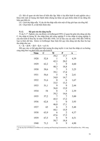 (2) Khi số quan sát nhỏ hơn số biến độc lập. Một ví dụ điển hình là một nghiên cứu y
khoa trên một số lượng nhỏ bệnh nhân nhưng lại khảo sát quá nhiều nhân tố tác động lên
hiệu quả điều trị.
(3) Cách thu thập mẫu. Ví dụ chỉ thu thập mẫu trên một số lớp giới hạn của tổng thể.
(4) Chọn biến Xi có độ biến thiên nhỏ.
5.1.2.
Hệ quả của đa cộng tuyến
Ví dụ 5.120. Nghiên cứu của Klein và Golberger(1995) về quan hệ giữa tiêu dùng nội địa
C, thu nhập từ lương W, thu nhập khác phi nông nghiệp P và thu nhập từ nông nghiệp A
của nền kinh tế Hoa Kỳ từ năm 1928 đến 1950, với số liệu của các năm 1942 đến 1944 bị
loại ra khỏi dữ liệu. Klein và Golberger thực hiện hồi quy tiêu dùng nội địa theo ba loại
thu nhập như sau
Ct = β1 + β2Wt + β3Pt + β4A + εt(5.4)
Hồi quy này có thể gặp phải hiện tượng đa cộng tuyến vì các loại thu nhập có xu hướng
cùng tăng theo sự phát triển của nền kinh tế.

Năm

C

1928

52,8

1929

62,2

1930

58,6

1931

56,6

1932

51,6

1933

51,1

1934

54

1935

57,2

1936

62,8

1937

65

1938

63,9

1939

67,5

1940

71,3

W
39,2
1
42,3
1
40,3
7
39,1
5
34,0
0
33,5
9
36,8
8
39,2
7
45,5
1
46,0
6
44,1
6
47,6
8
50,7
9

P
17,7
3
20,2
9
18,8
3
17,4
4
14,7
6
13,3
9
13,9
3
14,6
7
17,2
0
17,1
5
15,9
2
17,5
9
18,4
9

A
4,39
4,60
3,25
2,61
1,67
2,44
2,39
5,00
3,93
5,48
4,37
4,51
4,90

20

Ví dụ này lấy từ William E.Griffiths et al, Learning and Practicing Econometrics, John Wiley&Sons Inc, 1998, trang
433.

54

 