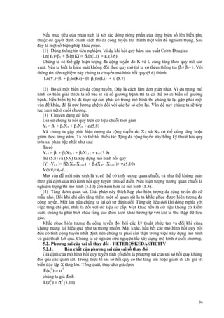 Nếu mục tiêu của phân tích là xét tác động riêng phần của từng biến số lên biến phụ
thuộc để quyết định chính sách thì đa cộng tuyến trở thành một vấn đề nghiêm trọng. Sau
đây là một số biện pháp khắc phục.
(1) Dùng thông tin tiên nghiệm. Ví dụ khi hồi quy hàm sản xuất Cobb-Douglas
Ln(Yi)=β1 + β2ln(Ki)+ β3ln(Li) + εi (5.6)
Chúng ta có thể gặp hiện tượng đa cộng tuyến do K và L cùng tăng theo quy mô sản
xuất. Nếu ta biết là hiệu suất không đổi theo quy mô thì ta có thêm thông tin β2+β3=1. Với
thông tin tiên nghiệm này chúng ta chuyển mô hình hồi quy (5.6) thành
Ln(Yi)=β1 + β2ln(Ki)+ (1-β2)ln(Li) + εi (5.7)
(2) Bỏ đi một biến có đa cộng tuyến. Đây là cách làm đơn giản nhất. Ví dụ trong mô
hình có biến giải thích là số bác sĩ và số giường bệnh thì ta có thể bỏ đi biến số giường
bệnh. Nếu biến bị bỏ đi thực sự cần phải có trong mô hình thì chúng ta lại gặp phải một
vấn đề khác, đó là ước lượng chệch đối với các hệ số còn lại. Vấn đề này chúng ta sẽ tiếp
tục xem xét ở cuối chương.
(3) Chuyển dạng dữ liệu
Giả sử chúng ta hồi quy trên dữ liệu chuỗi thời gian
Yt = β1 + β2X2t + β3X3t + εt(5.8)
Và chúng ta gặp phải hiện tượng đa cộng tuyến do X1t và X3t có thể cùng tăng hoặc
giảm theo từng năm. Ta có thể tối thiểu tác động đa cộng tuyến này bằng kỹ thuật hồi quy
trên sai phân bậc nhất như sau:
Ta có
Yt-1 = β1 + β2X2,t-1 + β3X3,t-1 + εt-1(5.9)
Từ (5.8) và (5.9) ta xây dựng mô hình hồi quy
(Yt -Yt-1 )= β2(X2t-X2,t-1) + β3(X3t- 3X3,t-1 )+ νt(5.10)
Với νt= εt-εt-1.
Một vấn đề mới nảy sinh là νt có thể có tính tương quan chuỗi, và như thế không tuân
theo giả định của mô hình hồi quy tuyến tính cổ điển. Nếu hiện tượng tương quan chuỗi là
nghiêm trọng thì mô hình (5.10) còn kém hơn cả mô hình (5.8).
(4) Tăng thêm quan sát. Giải pháp này thích hợp cho hiện tượng đa cộng tuyến do cỡ
mẫu nhỏ. Đôi khi chỉ cần tăng thêm một số quan sát là ta khắc phục được hiện tượng đa
cộng tuyến. Một lần nữa chúng ta lại có sự đánh đổi. Tăng dữ liệu đôi khi đồng nghĩa với
việc tăng chi phí, nhất là đối với dữ liệu sơ cấp. Mặt khác nếu là dữ liệu không có kiểm
soát, chúng ta phải biết chắc rằng các điều kiện khác tương tự với khi ta thu thập dữ liệu
gốc.
Khắc phục hiện tượng đa cộng tuyến đòi hỏi các kỹ thuật phức tạp và đôi khi cũng
không mang lại hiệu quả như ta mong muốn. Mặt khác, hầu hết các mô hình hồi quy bội
đều có tính cộng tuyến nhất định nên chúng ta phải cẩn thận trong việc xây dựng mô hình
và giải thích kết quả. Chúng ta sẽ nghiên cứu nguyên tắc xây dựng mô hình ở cuối chương.
5.2. Phương sai của sai số thay đổi - HETEROSKEDASTICITY
5.2.1.
Bản chất của phương sai của sai số thay đổi
Giả định của mô hình hồi quy tuyến tính cổ điển là phương sai của sai số hồi quy không
đổi qua các quan sát. Trong thực tế sai số hồi quy có thể tăng lên hoặc giảm đi khi giá trị
biến độc lập X tăng lên. Tổng quát, thay cho giả định
E(e i2 ) = σ 2
chúng ta giả định
E (e i2 ) = σ i2 (5.11)

56

 