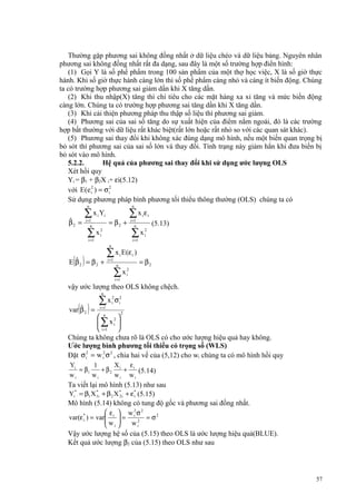 Thường gặp phương sai không đồng nhất ở dữ liệu chéo và dữ liệu bảng. Nguyên nhân
phương sai không đồng nhất rất đa dạng, sau đây là một số trường hợp điển hình:
(1) Gọi Y là số phế phẩm trong 100 sản phẩm của một thợ học việc, X là số giờ thực
hành. Khi số giờ thực hành càng lớn thì số phế phẩm càng nhỏ và càng ít biến động. Chúng
ta có trường hợp phương sai giảm dần khi X tăng dần.
(2) Khi thu nhập(X) tăng thì chi tiêu cho các mặt hàng xa xỉ tăng và mức biến động
càng lớn. Chúng ta có trường hợp phương sai tăng dần khi X tăng dần.
(3) Khi cải thiện phương pháp thu thập số liệu thì phương sai giảm.
(4) Phương sai của sai số tăng do sự xuất hiện của điểm nằm ngoài, đó là các trường
hợp bất thường với dữ liệu rất khác biệt(rất lớn hoặc rất nhỏ so với các quan sát khác).
(5) Phương sai thay đổi khi không xác đúng dạng mô hình, nếu một biến quan trọng bị
bỏ sót thì phương sai của sai số lớn và thay đổi. Tình trạng này giảm hẳn khi đưa biến bị
bỏ sót vào mô hình.
5.2.2.
Hệ quả của phương sai thay đổi khi sử dụng ước lượng OLS
Xét hồi quy
Yi = β1 + β2X i+ εi(5.12)
với E (e i2 ) = σ i2
Sử dụng phương pháp bình phương tối thiểu thông thường (OLS) chúng ta có
n

ˆ
β2 =

∑ x i Yi
i =1
n

∑ x i2

n

= β2 +

i =1

∑x ε
i =1
n

i

i

∑ x i2

(5.13)

i =1

n

( )

ˆ
E β2 = β2 +

∑ x E (ε )
i

i =1

i

n

∑x
i =1

= β2

2
i

vậy ước lượng theo OLS không chệch.
n

( )

ˆ
var β 2 =

∑x
i =1

2
i

σ i2
2

 n 2
∑ xi 
 i =1 
Chúng ta không chưa rõ là OLS có cho ước lượng hiệu quả hay không.
Ước lượng bình phương tối thiểu có trọng số (WLS)
Đặt σ i2 = w i2 σ 2 , chia hai vế của (5,12) cho wi chúng ta có mô hình hồi quy
Yi
X
ε
1
= β1
+ β 2 i + i (5.14)
wi
wi
wi wi
Ta viết lại mô hình (5.13) như sau
*
Yi* = β1 X 1i + β 2 X * i + ε* (5.15)
2
i
Mô hình (5.14) không có tung độ gốc và phương sai đồng nhất.
 ε  w 2σ 2
var(ε * ) = var i  = i 2 = σ 2
i
w 
wi
 i
Vậy ước lượng hệ số của (5.15) theo OLS là ước lượng hiệu quả(BLUE).
Kết quả ước lượng β2 của (5.15) theo OLS như sau

57

 