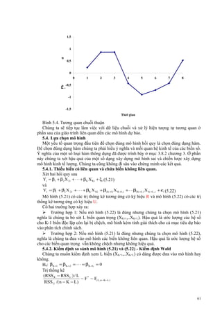 1,5

σ

1
0,5

-0,5

0

1

2

3

4

5

6

7

8

ẩ
n hoá,

Ph
ầ
n dư chu

0

-1
-1,5
Thời gian

Hình 5.4. Tương quan chuỗi thuận
Chúng ta sẽ tiếp tục làm việc với dữ liệu chuỗi và xử lý hiện tượng tự tương quan ở
phần sau của giáo trình liên quan đến các mô hình dự báo.
5.4. Lựa chọn mô hình
Một yếu tố quan trọng đầu tiên để chọn đúng mô hình hồi quy là chọn đúng dạng hàm.
Để chọn đúng dạng hàm chúng ta phải hiểu ý nghĩa và mối quan hệ kinh tế của các biến số.
Ý nghĩa của một số loại hàm thông dụng đã được trình bày ở mục 3.8.2 chương 3. Ở phần
này chúng ta xét hậu quả của một số dạng xây dựng mô hình sai và chiến lược xây dựng
mô hình kinh tế lượng. Chúng ta cũng không đi sâu vào chứng minh các kết quả.
5.4.1. Thiếu biến có liên quan và chứa biến không liên quan.
Xét hai hồi quy sau
Yi = β1 + β 2 X 2i + ⋅ ⋅ ⋅ + β K X Ki + ξ i (5.21)
và
Yi = β1 + β2 X 2i + ⋅ ⋅ ⋅ + βK X Ki + β( K +1) X K +1,i + ⋅ ⋅ ⋅β( K +L ) X K +L ,i + εi (5.22)
Mô hình (5.21) có các trị thông kê tương ứng có ký hiệu R và mô hình (5.22) có các trị
thống kê tương ứng có ký hiệu U.
Có hai trường hợp xảy ra:
 Trường hợp 1: Nếu mô hình (5.22) là đúng nhưng chúng ta chọn mô hình (5.21)
nghĩa là chúng ta bỏ sót L biến quan trọng (XK+1,..XK+L). Hậu quả là ước lượng các hệ số
cho K-1 biến độc lập còn lại bị chệch, mô hình kém tính giải thích cho cả mục tiêu dự báo
vào phân tích chính sách.
 Trường hợp 2: Nếu mô hình (5.21) là đúng nhưng chúng ta chọn mô hình (5.22),
nghĩa là chúng ta đưa vào mô hình các biến không liên quan. Hậu quả là ước lượng hệ số
cho các biến quan trọng vẫn không chệch nhưng không hiệu quả.
5.4.2. Kiểm định so sánh mô hình (5.21) và (5.22) - Kiểm định Wald
Chúng ta muốn kiểm định xem L biến (XK+1,..XK+L) có đáng được đưa vào mô hình hay
không.
H0: βK +1 = βK +2 = ⋅ ⋅ ⋅ = βK +L = 0
Trị thống kê
(RSS R − RSS U ) / L
~ F* ~ F( L ,n −K −L )
RSS U /(n − K − L)

61

 