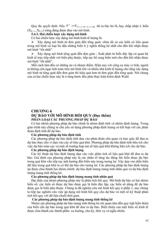 Quy tắc quyết dịnh: Nếu F > F(( L , n −K −L ),1−α) thì ta bác bỏ H0 hay chấp nhận L biến
(XK+1,..XK+L) xứng đáng được đưa vào mô hình.
5.4.3. Hai chiến lược xây dựng mô hình
Có hai chiến lược xây dựng mô hình kinh tế lượng là:
 Xây dựng mô hình từ đơn giản đến tổng quát: chứa tất cả các biến có liên quan
trong mô hình và loại bỏ dần những biến ít ý nghĩa thống kê nhất cho đến khi nhận được
mô hình “tốt nhất”.
 Xây dựng mô hình tổng quát đến đơn giản : Xuất phát từ biến độc lập có quan hệ
kinh tế trực tiếp nhất với biến phụ thuộc, tiếp tục bổ sung biến mới cho đến khi nhận được
mô hình “tốt nhất”.
Mỗi cách làm đều có những ưu và nhược điểm. Hiện nay với công cụ máy vi tính, người
ta không còn ngại tính toán trên mô hình lớn và nhiều nhà kinh tế lượng cho rằng xây dựng
mô hình từ tổng quát đến đơn giản thì hiệu quả hơn từ đơn giản đến tổng quát. Nét chung
của cả hai chiến lược này là ở từng bước đều phải thực hiện kiểm định Wald.
*

CHƯƠNG 6
DỰ BÁO VỚI MÔ HÌNH HỒI QUY (Đọc thêm)
PHÂN LOẠI CÁC PHƯƠNG PHÁP DỰ BÁO
Có hai nhóm phương pháp dự báo chính là nhóm định tính và nhóm định lượng. Trong
giáo trình này chúng ta chủ yếu sử dụng phương pháp định lượng có kết hợp với các phán
đoán định tính để dự báo.
Các phương pháp dự báo định tính
Các phương pháp dự báo định tính dựa vào phán đoán chủ quan và trực giác để đưa ra
dự báo thay cho vì dựa vào các số liệu quá khứ. Phương pháp dự báo định tính hữu ích cho
việc dự báo toàn cục và một số trường hợp mà số liệu quá khứ không hữu ích cho dự báo.
Các phương pháp dự báo định lượng
Các kỹ thuật dự báo định lượng dựa vào việc phân tích số liệu quá khứ để đưa ra dự
báo. Giả định của phương pháp này là các nhân tố từng tác động lên biến được dự báo
trong quá khứ vẫn tiếp tục ảnh hưởng đến biến này trong tương lai. Vậy dựa vào diễn biến
dữ liệu trong quá khứ ta có thể dự báo cho tương lai. Các phương pháp dự báo định lượng
lại được chia thành hai nhóm chính: dự báo định lượng mang tính nhân quả và dự báo định
lượng mang tính thống kê.
Các phương pháp dự báo định lượng mang tính nhân quả
Đại diện của nhóm phương pháp này là phân tích hồi quy. Mô hình dự báo có hai nhóm
biến số: các biến số được dự báo được gọi là biến độc lập, các biến số dùng để dự báo
được gọi là biến phụ thuộc. Chúng ta đã nghiên cứu mô hình hồi quy ở phần 1, nay chúng
ta tiếp tục nghiên cứu việc áp dụng mô hình hồi quy cho dự báo và một số kỹ thuật phân
tích hồi quy với dữ liệu chuỗi thời gian.
Các phương pháp dự báo định lượng mang tính thống kê
Nhóm các phương pháp dự báo mang tính thống kê chỉ quan tâm đến quy luật biến thiên
của biến cần dự báo trong quá khứ để dưa ra dự báo. Biến thiên của một biến số kinh tế
được chia thành các thành phần: xu hướng, chu kỳ, thời vụ và ngẫu nhiên.
62

 