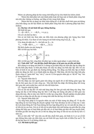 Nhóm các phương pháp dự báo mang tính thống kê lại chia thành hai nhóm chính.
- Nhóm thứ nhất phân tích một thành phần hoặc kết hợp một số thành phần riêng biệt
nêu trên như: đường xu hướng, san bằng số mũ, trung bình động.
- Nhóm thứ hai sử dụng các khái niệm thống kê về dữ liệu chuỗi thời gian mà không
chia biến động của dữ liệu thành các thành phần riêng biệt như ở phương pháp luận BoxJenkins.
6.1. Dự báo với mô hình hồi quy thông thường
Mô hình hồi quy
Yt = β1 + β2 X 2 ,t + ⋅ ⋅ ⋅ + βk X k , t + εt (6.1)
Chỉ số t chỉ thời kỳ thứ t.
Giả sử mô hình này thoả mãn các điều kiện của phương pháp ước lượng theo bình
ˆ ˆ
ˆ
phương tối thiểu. Các tham số ước lượng từ mô hình tương ứng là β1 , β 2 ,⋅ ⋅ ⋅, β k .
Ước đoán tốt nhất cho Yt+1 khi biết các Xi,t+1 là:
ˆ
ˆ
ˆ
ˆ
Yt +1 = E (β +β2 X 2 , t +1 +⋅⋅⋅ +βk X k , t +1 ) (6.2)
1
Độ lệch chuẩn của ước lượng là
Đối với hồi quy hai biến

(

ˆ
se Yt +1

)



1 ( X t +1 − X ) 2

=σ 1+ +
n

n

∑x i2

i=
1








1

2

(6.3)

Đối với hồi quy bội: công thức rất phức tạp và nằm ngoài phạm vi giáo trình này.
6.2. Tính chất “trễ” của dữ liệu chuỗi thời gian và hệ quả của nó đến mô hình
Khi chúng ta sử dụng mô hình (6.1) chúng ta giả định rằng các biến độc lập tác động tức
thì lên biến phụ thuộc và biến phụ thuộc chỉ chịu tác động của biến độc lập. Đối với các
biến số kinh tế các giả định này thường không đúng. Tác động của biến độc lập có thành
phần tác động tức thời và có thành phần tác động trễ. Mặt khác, đôi khi bản thân biến phụ
thuộc cũng có “quán tính” hay “sức ỳ” của nó. Có ba nguyên nhân gây ra “độ trễ” hay “sức
ỳ” trong kinh tế là
(1) Nguyên nhân tâm lý
Khi thu nhập của một người giảm tiêu dùng của người đó có thể không giảm ngay lập
tức do thói quen duy trì mức sống cao. Nếu tình hình thu nhập vẫn không phục hồi trong
thời gian dài, anh ta phải học cách chi tiêu tiết kiệm hơn.
(2) Nguyên nhân kỹ thuật
Giả sử cầu nội địa đối với một mặt hàng tăng lên làm giá một mặt hàng này tăng. Sản
lượng nội địa có thể không tăng tức thời vì để tăng sản lượng cần phải có thời gian xây
dựng nhà máy, đầu tư máy móc thiết bị và đào tạo công nhân. Doanh nghiệp còn phải phân
tích xem sự tăng cầu nội địa này có mang tính chất lâu dài hay chỉ là tức thời.
(3) Nguyên nhân định chế
Các ràng buộc pháp lý là nguyên nhân của một số hiện tượng tác động trễ. Ví dụ nếu
hợp đồng tài trợ Giải bóng đá chuyên nghiệp Việt Nam đã được ký kết có hiệu lực 2 năm
thì Liên đoàn Bóng đá Việt Nam không thể huỷ hợp đồng để ký lại với một đối tác khác có
số tiền tài trợ cao hơn. Giả sử số tiền tài trợ phụ thuộc tầm ảnh hưởng của giải đấu lên công
chúng thể hiện qua số lượt khán giả đến sân và số lượt khán giả theo dõi qua truyền hình.
Số khán giả đến sân tăng lên chỉ có thể tác động làm tăng số tiền tài trợ của lần ký kết ở 2
năm sau.
Khi có tính chất “trễ” nêu trên của dữ liệu chuỗi thời gian, mô hình (6.1) có sai số hồi
quy không thỏa mãn các điều kiện của mô hình hồi quy tuyến tính cổ điển.(Tại sao?). Từ
đó dự báo theo (6.2) sẽ không chính xác.
6.3. Mô hình tự hồi quy
63

 
