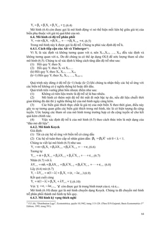 Yt = β 0 + β1X t + β 2 Yt −1 + γ t (6.4)
Mô hình (6.4) còn được gọi là mô hình động vì nó thể hiện mối liên hệ giữa giá trị của
biến phụ thuộc với giá trị quá khứ của nó.
6.4. Mô hình có độ trễ phân phối
Yt = α + β0 X t + β1 X t −1 + ⋅ ⋅ ⋅ + βk X t −k + εt (6.5)
Trong mô hình này k được gọi là độ trễ. Chúng ta phải xác định độ trễ k.
6.4.1. Cách tiếp cận của Alt và Tinberger21:
Vì Xt là xác định và không tương quan với εt nên Xt-1,Xt-2, …, Xt-k đều xác định và
không tương quan với εt. Do đó chúng ta có thể áp dụng OLS để ước lượng tham số cho
mô hình (6.5). Chúng ta sẽ xác định k bằng cách tăng dần độ trễ như sau:
(1) Hồi quy Yt theo Xt
(2) Hồi quy Yt theo Xt và Xt-1…
(k) Hồi quy Yt theo Xt, Xt-1, …, Xt-k
(k+1) Hồi quy Yt theo Xt, Xt-1, …, Xt-(k+1)
Quá trình này dừng ở độ trễ (k+1) hoặc (k+2) khi chúng ta nhận thấy các hệ số ứng với
các biến trễ không có ý nghĩa thống kê hoặc đổi dấu.
Quá trình trên vướng phải bốn nhược điểm như sau:
(1)
Không có tiên liệu trước là độ trễ sẽ là bao nhiêu.
(2)
Mô hình có thêm một độ trễ thì mất đi một bậc tự do, nếu dữ liệu chuỗi thời
gian không đủ dài thì ý nghĩa thống kê của mô hình ngày càng kém.
(3)
Các biến giải thích thực chất là giá trị của một biến X theo thời gian, điều này
gây ra sự tương quan giữa các biến giải thích trong mô hình, tức là có hiện tượng đa cộng
tuyến. Ước lượng các tham số của mô hình trong trường hợp có đa cộng tuyến sẽ cho kết
quả kém chính xác.
(4)
Việc xác định độ trễ k của mô hình (6.5) theo cách thức trên là một dạng của
“đào mỏ dữ liệu”.
6.4.2. Mô hình Koyck
Giả định:
(1) Tất cả các hệ số ứng với biến trễ có cùng dấu
k
(2) Các hệ số tuân theo cấp số nhân giảm dần: βk = β0 λ với 0 < λ < 1.
Chúng ta viết lại mô hình (6.5) như sau
Yt = α + β0 X t + β0 λX t −1 + β0 λ2 X t −2 + ⋅ ⋅ ⋅ + εt (6.6)
Tương tự
Yt −1 = α + β 0 X t −1 + β 0 λX t −2 + β 0 λ2 X t −3 + ⋅ ⋅ ⋅ + ε t −1 (6.7)
Nhân (6.7) với λ
λYt −1 = αλ + β0 λX t −1 + β0 λ2 X t −2 + β0 λ3 X t −3 + ⋅ ⋅ ⋅ + εt −1 (6.8)
Lấy (6.6) trừ (6.7)
Yt − λYt −1 = α(1 − λ ) + β 0 X t + (ε t − λε t −1 ) (6.9)
Kết quả cuối cùng
Yt = α(1 − λ ) + β 0 X t + λYt −1 + γ t (6.10)
Với γ t = εt − λεt −1 , γt còn được gọi là trung bình trượt của εt và εt-1.
Mô hình (6.10) được gọi là mô hình chuyển dạng Koyck. Chúng ta đã chuyển mô hình
trễ phân phối thành mô hình tự hồi quy.
6.4.3. Mô hình kỳ vọng thích nghi
21

F.F.Alt, “Distribution Lags”, Economitrica, quyển 10,1942, trang 113-128. (Theo D.N.Gujarati, Basis Econometrics 3 rd
Edition, 1995, trang 591).

64

 