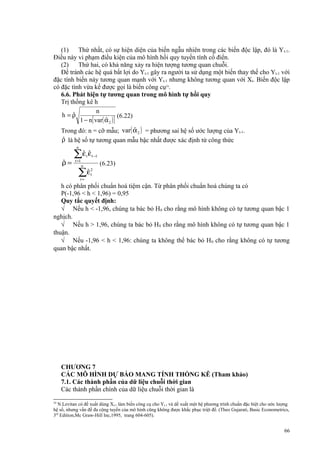 (1)
Thứ nhất, có sự hiện diện của biến ngẫu nhiên trong các biến độc lập, đó là Y t-1.
Điều này vi phạm điều kiện của mô hình hồi quy tuyến tính cổ điển.
(2)
Thứ hai, có khả năng xảy ra hiện tượng tương quan chuỗi.
Để tránh các hệ quả bất lợi do Yt-1 gây ra người ta sử dụng một biến thay thế cho Yt-1 với
đặc tính biến này tương quan mạnh với Yt-1 nhưng không tương quan với Xt. Biến độc lập
có đặc tính vừa kể được gọi là biến công cụ24.
6.6. Phát hiện tự tương quan trong mô hình tự hồi quy
Trị thống kê h
n
ˆ
h =ρ
(6.22)
ˆ
1 − n[ var( α 2 ) ]

ˆ
Trong đó: n = cỡ mẫu; var ( α 2 ) = phương sai hệ số ước lượng của Yt-1.
ˆ
ρ là hệ số tự tương quan mẫu bậc nhất được xác định từ công thức
n

ˆ
ρ=

ˆ ˆ
∑ε ε
t

t =1

n

ˆ
∑ε
t=

t −1

(6.23)

2
t

h có phân phối chuẩn hoá tiệm cận. Từ phân phối chuẩn hoá chúng ta có
P(-1,96 < h < 1,96) = 0,95
Quy tắc quyết định:
√ Nếu h < -1,96, chúng ta bác bỏ H0 cho rằng mô hình không có tự tương quan bậc 1
nghịch.
√ Nếu h > 1,96, chúng ta bác bỏ H 0 cho rằng mô hình không có tự tương quan bậc 1
thuận.
√ Nếu -1,96 < h < 1,96: chúng ta không thể bác bỏ H 0 cho rằng không có tự tương
quan bậc nhất.

CHƯƠNG 7
CÁC MÔ HÌNH DỰ BÁO MANG TÍNH THỐNG KÊ (Tham khảo)
7.1. Các thành phần của dữ liệu chuỗi thời gian
Các thành phần chính của dữ liệu chuỗi thời gian là
24

N.Levitan có đề xuất dùng Xt-1 làm biến công cụ cho Yt-1 và dề xuất một hệ phương trình chuẩn đặc biệt cho ước lượng
hệ số, nhưng vấn đề đa cộng tuyến của mô hình cũng không được khắc phục triệt để. (Theo Gujarati, Basic Econometrics,
3rd Edition,Mc Graw-Hill Inc,1995, trang 604-605).

66

 