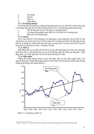 a.
Xu hướng
b.
Chu kỳ
c.
Thời vụ
d.
Ngẫu nhiên
7.1.1. Xu hướng dài hạn
Xu hướng dài hạn thể hiện sự tăng trưởng hoặc giảm sút của một biến số theo thời gian
với khoảng thời gian đủ dài. Một số biến số kinh tế có xu hướng tăng giảm dài hạn như
e.
Tốc độ tăng dân số của Việt Nam có xu hướng giảm.
f.
Tỷ trọng nông nghiệp trong GDP của Việt Nam có xu hướng giảm.
g.
Mức giá có xu hướng tăng.
7.1.2. Chu kỳ
Các số liệu kinh tế vĩ mô thường có sự tăng giảm có quy luật theo chu kỳ kinh tế. Sau
một thời kỳ suy thoái kinh tế sẽ là thời kỳ phục hồi và bùng nổ kinh tế, kế tiếp tăng trưởng
kinh tế sẽ chựng lại và khỏi đầu cho một cuộc suy thoái mới. Tuỳ theo nền kinh tế mà chu
kỳ kinh tế có thời hạn là 5 năm, 7 năm hay 10 năm.
7.1.3. Thời vụ
Biến động thời vụ của biến số kinh tế là sự thay đổi lặp đi lặp lại từ năm này sang năm
khác theo mùa vụ. Biến động thời vụ xảy ra do khí hậu, ngày lễ, phong tục tập quán…Biến
động thời vụ có tính ngắn hạn với chu kỳ lặp lại thường là 1 năm.
7.1.4. Ngẫu nhiên
Những dao động không thuộc ba loại trên được xếp vào dao động ngẫu nhiên. Các
nguyên nhân gây ra biến động ngẫu nhiên có thể là thời tiết bất thường, chiến tranh, khủng
hoảng năng lượng, biến động chính trị…
3500

Xu hướng dài
hạn

3000

2500

1500

ắ
pc
ả
i, đ
ồ
ng/kg

Giá b

2000

1000

500

0
Jan-90

Tính thời
vụ
Apr-90

Jul-90

Oct-90

Jan-91

Apr-91

Jul-91

Oct-91

Jan-92

Apr-92

Jul-92

Oct-92

Hình 7.1. Xu hướng và thời vụ25

25

Nguồn: Problem set 7, Analytic method for Policy Making, Chương trình Giảng dạy Kinh tế Fulbright Việt Nam 2000.

67

 
