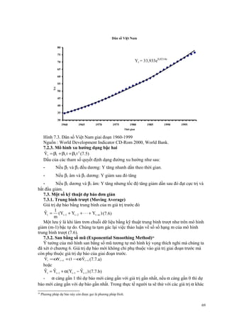 Dân số Việt Nam
80
75

Yt = 33,933e0,0214n

70
65
60

50

ờ
i

Tri
ệ ngư
u

55

45
40
35
30
1960

1965

1970

1975

1980

1985

1990

1995

Thời gian

Hình 7.3. Dân số Việt Nam giai đoạn 1960-1999
Nguồn : World Development Indicator CD-Rom 2000, World Bank.
7.2.3. Mô hình xu hướng dạng bậc hai
ˆ
Yt = β1 + β2 t + β3 t 2 (7.5)
Dấu của các tham số quyết định dạng đường xu hướng như sau:
-

Nếu β2 và β3 đều dương: Y tăng nhanh dần theo thời gian.

-

Nếu β2 âm và β3 dương: Y giảm sau đó tăng

Nếu β2 dương và β3 âm: Y tăng nhưng tốc độ tăng giảm dần sau đó đạt cực trị và
bắt đầu giảm.
7.3. Một số kỹ thuật dự báo đơn giản
7.3.1. Trung bình trượt (Moving Average)
Giá trị dự báo bằng trung bình của m giá trị trước đó
1
ˆ
Yt = (Yt −1 + Yt −2 + ⋅ ⋅ ⋅ + Yt −m ) (7.6)
m
Một lưu ý là khi làm trơn chuỗi dữ liệu bằng kỹ thuật trung bình trượt như trên mô hình
giảm (m-1) bậc tự do. Chúng ta tạm gác lại việc thảo luận về số số hạng m của mô hình
trung bình trượt (7.6).
7.3.2. San bằng số mũ (Exponential Smoothing Method)26
Ý tưởng của mô hình san bằng số mũ tương tự mô hình kỳ vọng thích nghi mà chúng ta
đã xét ở chương 6. Giá trị dự báo mới không chỉ phụ thuộc vào giá trị giai đoạn trước mà
còn phụ thuộc giá trị dự báo của giai đoạn trước.
ˆ
Yt = α t −1 + (1 −α Yt −1 (7.7.a)
Y
)ˆ
hoặc
ˆ
ˆ
ˆ
Yt = Yt −1 + α(Yt −1 − Yt −1 ) (7.7.b)
- α càng gần 1 thì dự báo mới càng gần với giá trị gần nhất, nếu α càng gần 0 thì dự
báo mới càng gần với dự báo gần nhất. Trong thực tế người ta sẽ thử với các giá trị α khác
26

Phương pháp dự báo này còn được gọi là phương pháp Holt.

69

 