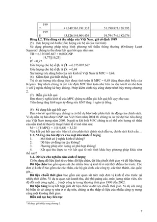 199
7

41.349.567.191.335

51.790.873.128.795

199
8
43.126.144.904.439
54.794.746.182.076
Bảng 1.2. Tiêu dùng và thu nhập của Việt Nam, giá cố định 1989
(5) Ước lượng mô hình (Ước lượng các hệ số của mô hình)
Sử dụng phương pháp tổng bình phương tối thiểu thông thường (Ordinary Least
Squares)5 chúng ta thu được kết quả hồi quy như sau:
TD = 6.375.007.667 + 0,680GNP
t
[4,77][19,23]
R2 = 0,97
ˆ
Ước lượng cho hệ số β1 là β =6.375.007.667
1
ˆ
Ước lượng cho hệ số β2 là β2 = 0,68
Xu hướng tiêu dùng biên của nền kinh tế Việt Nam là MPC = 0,68.
(6) Kiểm định giả thiết thống kê
Trị số xu hướng tiêu dùng biên được tính toán là MPC = 0,68 đúng theo phát biểu của
Keynes. Tuy nhiên chúng ta cần xác định MPC tính toán như trên có lớn hơn 0 và nhỏ hơn
1 với ý nghĩa thống kê hay không. Phép kiểm định này cũng được trình bày trong chương
2.
(7) Diễn giải kết quả
Dựa theo ý nghĩa kinh tế của MPC chúng ta diễn giải kết quả hồi quy như sau:
Tiêu dùng tăng 0,68 ngàn tỷ đồng nếu GNP tăng 1 ngàn tỷ đồng.
(8) Sử dụng kết quả hồi quy
Dựa vào kết quả hồi quy chúng ta có thể dự báo hoặc phân tích tác động của chính sách.
Ví dụ nếu dự báo được GNP của Việt Nam năm 2004 thì chúng ta có thể dự báo tiêu dùng
của Việt Nam trong năm 2004. Ngoài ra khi biết MPC chúng ta có thể ước lượng số nhân
của nền kinh tế theo lý thuyết kinh tế vĩ mô như sau:
M = 1/(1-MPC) = 1/(1-0,68) = 3,125
Vậy kết quả hồi quy này hữu ích cho phân tích chính sách đầu tư, chính sách kích cầu…
1.3. Những câu hỏi đặt ra cho một nhà kinh tế lượng
1.
Mô hình có ý nghĩa kinh tế không?
2.
Dữ liệu có đáng tin cậy không?
3.
Phương pháp ước lượng có phù hợp không?
4.
Kết quả thu được so với kết quả từ mô hình khác hay phương pháp khác như
thế nào?
1.4. Dữ liệu cho nghiên cứu kinh tế lượng
Có ba dạng dữ liệu kinh tế cơ bản: dữ liệu chéo, dữ liệu chuỗi thời gian và dữ liệu bảng.
Dữ liệu chéo bao gồm quan sát cho nhiều đơn vị kinh tế ở một thời điểm cho trước. Các
đơn vị kinh tế bao gồm các các nhân, các hộ gia đình, các công ty, các tỉnh thành, các quốc
gia…
Dữ liệu chuỗi thời gian bao gồm các quan sát trên một đơn vị kinh tế cho trước tại
nhiều thời điểm. Ví dụ ta quan sát doanh thu, chi phí quảng cáo, mức lương nhân viên, tốc
độ đổi mới công nghệ… ở một công ty trong khoảng thời gian 1990 đến 2002.
Dữ liệu bảng là sự kết hợp giữa dữ liệu chéo và dữ liệu chuỗi thời gian. Ví dụ với cùng
bộ biến số về công ty như ở ví dụ trên, chúng ta thu thập số liệu của nhiều công ty trong
cùng một khoảng thời gian.
Biến rời rạc hay liên tục
5

Sẽ được giới thiệu trong chương 2.

7

 