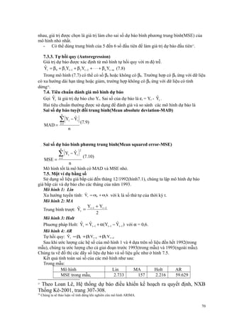 nhau, giá trị được chọn là giá trị làm cho sai số dự báo bình phương trung bình(MSE) của
mô hình nhỏ nhất.
- Có thể dùng trung bình của 5 đến 6 số đầu tiên để làm giá trị dự báo đầu tiên27.
7.3.3. Tự hồi quy (Autoregression)
Giá trị dự báo được xác định từ mô hình tự hồi quy với m độ trễ.
ˆ
Yt = β 0 + β1Yt −1 + β 2 Yt −2 + ⋅ ⋅ ⋅ + β n Yt −m (7.8)
Trong mô hình (7.7) có thể có số β0 hoặc không có β0. Trường hợp có β0 ứng với dữ liệu
có xu hướng dài hạn tăng hoặc giảm, trường hợp không có β0 ứng với dữ liệu có tính
dừng28.
7.4. Tiêu chuẩn đánh giá mô hình dự báo
ˆ
ˆ
Gọi Yt là giá trị dự báo cho Yt. Sai số của dự báo là εt = Yt - Yt .
Hai tiêu chuẩn thường được sử dụng để đánh giá và so sánh các mô hình dự báo là
Sai số dự báo tuyệt đối trung bình(Mean absolute deviation-MAD)
n

MAD =

ˆ
∑ Y −Y
t =1

t

t

(7.9)

n

Sai số dự báo bình phương trung bình(Mean squared error-MSE)

ˆ
∑ (Y − Y )
n

MSE =

t =1

t

t

2

(7.10)

n
Mô hình tốt là mô hình có MAD và MSE nhỏ.
7.5. Một ví dụ bằng số
Sử dụng số liệu giá bắp cải đến tháng 12/1992(hình7.1), chúng ta lập mô hình dự báo
giá bắp cải và dự báo cho các tháng của năm 1993.
Mô hình 1: Lin
ˆ
Xu hướng tuyến tính: Yt = α0 + α1k với k là số thứ tự của thời kỳ t.
Mô hình 2: MA
Y + Yt −2
ˆ
Trung bình trượt: Yt = t −1
2
Mô hình 3: Holt
ˆ
ˆ
ˆ
Phuơng pháp Holt: Yt = Yt −1 + α(Yt −1 − Yt −1 ) với α = 0,6.
Mô hình 4: AR
ˆ
Tự hồi quy: Yt = β0 +β Yt −1 +β2 Yt −2
1
Sau khi ước lượng các hệ số của mô hình 1 và 4 dựa trên số liệu đến hết 1992(trong
mẫu), chúng ta ước lượng cho cả giai đoạn trước 1993(trong mẫu) và 1993(ngoài mẫu).
Chúng ta vẽ đồ thị các dãy số liệu dự báo và số liệu gốc như ở hình 7.5.
Kết quả tính toán sai số của các mô hình như sau:
Trong mẫu:
Mô hình
Lin
MA
Holt
AR
MSE trong mẫu,
2.733
157
2.216
59.629

Theo Loan Lê, Hệ thống dự báo điều khiển kế hoạch ra quyết định, NXB
Thống Kê-2001, trang 307-308.
27

28

Chúng ta sẽ thảo luận về tính dừng khi nghiên cứu mô hình ARIMA.

70

 