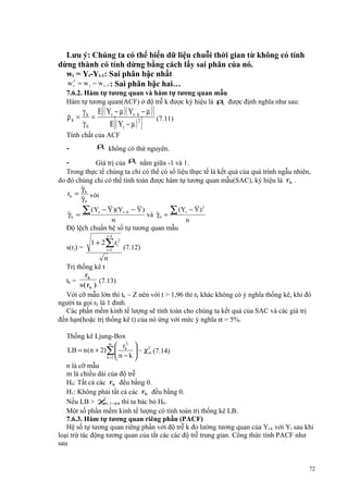 Lưu ý: Chúng ta có thể biến dữ liệu chuỗi thời gian từ không có tính
dừng thành có tính dừng bằng cách lấy sai phân của nó.
wt = Yt-Yt-1: Sai phân bậc nhất
w 2 = w t − w t −1 : Sai phân bậc hai…
t
7.6.2. Hàm tự tương quan và hàm tự tương quan mẫu
Hàm tự tương quan(ACF) ở độ trễ k được ký hiệu là ρ được định nghĩa như sau:
k

ρk =

γ k E[ ( Yt − µ )( Yt − k − µ ) ]
=
(7.11)
2
γ0
E ( Yt − µ )

[

]

Tính chất của ACF

ρ không có thứ nguyên.
k

-

k
Giá trị của ρ nằm giữa -1 và 1.
Trong thực tế chúng ta chỉ có thể có số liệu thực tế là kết quả của quá trình ngẫu nhiên,
do đó chúng chỉ có thể tính toán được hàm tự tương quan mẫu(SAC), ký hiệu là rk .
ˆ
γ
rk = k với
ˆ
γ0

-

ˆ
γk =

∑ (Y

t

− Y )(Yt −k − Y )

ˆ
và γ 0 =

∑ (Y

n
Độ lệch chuẩn hệ số tự tương quan mẫu

t

− Y) 2

n

j−1

s(rj) =

1 + 2∑ ri2
i =1

(7.12)

n
Trị thống kê t
rk
tk =
(7.13)
s( rk )
Với cỡ mẫu lớn thì tk ~ Z nên với t > 1,96 thì rk khác không có ý nghĩa thống kê, khi đó
người ta gọi rk là 1 đỉnh.
Các phần mềm kinh tế lượng sẽ tính toán cho chúng ta kết quả của SAC và các giá trị
đến hạn(hoặc trị thống kê t) của nó ứng với mức ý nghĩa α = 5%.

Thống kê Ljung-Box
m
 r2 
LB = n (n + 2)∑ k  ~ χ 2 (7.14)
m


k =1  n − k 
n là cỡ mẫu
m là chiều dài của độ trễ
H0: Tất cả các rk đều bằng 0.
H1: Không phải tất cả các rk đều bằng 0.
2
Nếu LB > χ ,1− thì ta bác bỏ H0.
m
α
Một số phần mềm kinh tế lượng có tính toán trị thống kê LB.
7.6.3. Hàm tự tương quan riêng phần (PACF)
Hệ số tự tương quan riêng phần với độ trễ k đo lường tương quan của Yt-k với Yt sau khi
loại trừ tác động tương quan của tất các các độ trễ trung gian. Công thức tính PACF như
sau

72

 