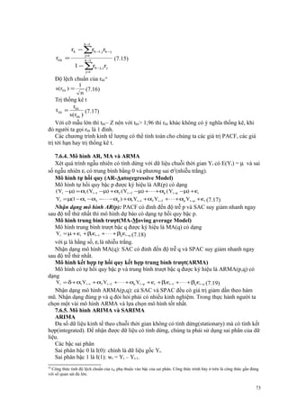 k−
1

rkk =

rk − ∑rk −1, j rk −j
j=
1
k−
1

1 − ∑rk −j, j rj

(7.15)

j=
1

Độ lệch chuẩn của rkk29
s(rkk ) =

1
(7.16)
n

Trị thống kê t
r
t kk = kk (7.17)
s(rkk )
Với cỡ mẫu lớn thì tkk~ Z nên với tkk> 1,96 thì rkk khác không có ý nghĩa thống kê, khi
đó người ta gọi rkk là 1 đỉnh.
Các chương trình kinh tế lượng có thể tính toán cho chúng ta các giá trị PACF, các giá
trị tới hạn hay trị thống kê t.
7.6.4. Mô hình AR, MA và ARMA
Xét quá trình ngẫu nhiên có tính dừng với dữ liệu chuỗi thời gian Yt có E(Yt) = µ và sai
số ngẫu nhiên εt có trung bình bằng 0 và phương sai σ2(nhiễu trắng).
Mô hình tự hồi quy (AR-Autoregressive Model)
Mô hình tự hồi quy bậc p được ký hiệu là AR(p) có dạng
( Yt −µ) = α1 (Yt −1 −µ) + α2 (Yt −2 −µ) +⋅ ⋅⋅ + αp ( Yt −p −µ) + εt

Yt = µ(1 − α1 − α2 −⋅⋅ ⋅ − αp ) + α1Yt −1 + α2 Yt −2 + ⋅⋅⋅ + αp Yt −p + εt (7.17)

Nhận dạng mô hình AR(p): PACF có đỉnh đến độ trễ p và SAC suy giảm nhanh ngay
sau độ trễ thứ nhất thì mô hình dự báo có dạng tự hồi quy bậc p.
Mô hình trung bình trượt(MA-Moving average Model)
Mô hình trung bình trượt bậc q được ký hiệu là MA(q) có dạng
Yt = µ + εt + β1εt −1 + ⋅ ⋅ ⋅ + βq εt −q (7.18)
với µ là hằng số, εt là nhiễu trắng.
Nhận dạng mô hình MA(q): SAC có đỉnh đến độ trễ q và SPAC suy giảm nhanh ngay
sau độ trễ thứ nhất.
Mô hình kết hợp tự hồi quy kết hợp trung bình trượt(ARMA)
Mô hình có tự hồi quy bậc p và trung bình trượt bậc q được ký hiệu là ARMA(p,q) có
dạng
Yt = δ + α1Yt −1 + α2 Yt −2 + ⋅ ⋅ ⋅ + αp Yt −p + εt + β1εt −1 + ⋅ ⋅ ⋅ + βq εt −q (7.19)
Nhận dạng mô hình ARMA(p,q): cả SAC và SPAC đều có giá trị giảm dần theo hàm
mũ. Nhận dạng đúng p và q đòi hỏi phải có nhiều kinh nghiệm. Trong thực hành người ta
chọn một vài mô hình ARMA và lựa chọn mô hình tốt nhất.
7.6.5. Mô hình ARIMA và SARIMA
ARIMA
Đa số dữ liệu kinh tế theo chuỗi thời gian không có tính dừng(stationary) mà có tính kết
hợp(integrated). Để nhận được dữ liệu có tính dừng, chúng ta phải sử dụng sai phân của dữ
liệu.
Các bậc sai phân
Sai phân bậc 0 là I(0): chính là dữ liệu gốc Yt.
Sai phân bậc 1 là I(1): wt = Yt – Yt-1.
29

Công thức tính độ lệch chuẩn của rkk phụ thuộc vào bậc của sai phân. Công thức trình bày ở trên là công thức gần đúng
với số quan sát đủ lớn.

73

 