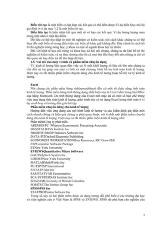 Biến rời rạc là một biến có tập hợp các kết quả có thể đếm được.Ví dụ biến Quy mô hộ
gia đình ở ví dụ mục 1.2 là một biến rời rạc.
Biến liên tục là biến nhận kết quả một số vô hạn các kết quả. Ví dụ lượng lượng mưa
trong một năm ở một địa điểm.
Dữ liệu có thể thu thập từ một thí nghiệm có kiểm soát, nói cách khác chúng ta có thể
thay đổi một biến số trong điều kiện các biến số khác giữ không đổi. Đây chính là cách bố
trí thí nghiệm trong nông học, y khoa và một số ngành khoa học tự nhiên.
Đối với kinh tế học nói riêng và khoa học xã hội nói chung, chúng ta rất khó bố trí thí
nghiệm có kiểm soát, và sự thực dường như tất cả mọi thứ đều thay đổi nên chúng ta chỉ có
thể quan sát hay điều tra để thu thập dữ liệu.
1.5. Vai trò của máy vi tính và phầm mềm chuyên dụng
Vì kinh tế lượng liên quan đến việc xử lý một khối lượng số liệu rất lớn nên chúng ta
cần dến sự trợ giúp của máy vi tính và một chương trình hỗ trợ tính toán kinh tế lượng.
Hiện nay có rất nhiều phần mềm chuyên dùng cho kinh tế lượng hoặc hỗ trợ xử lý kinh tế
lượng.
Excel
Nói chung các phần mềm bảng tính(spreadsheet) đều có một số chức năng tính toán
kinh tế lượng. Phần mềm bảng tính thông dụng nhất hiện nay là Excel nằm trong bộ Office
của hãng Microsoft. Do tính thông dụng của Excel nên mặc dù có một số hạn chế trong
việc ứng dụng tính toán kinh tế lượng, giáo trình này có sử dụng Excel trong tính toán ở ví
dụ minh hoạ và hướng dẫn giải bài tập.
Phần mềm chuyên dùng cho kinh tế lượng
Hướng đến việc ứng dụng các mô hình kinh tế lượng và các kiểm định giả thiết một
cách nhanh chóng và hiệu quả chúng ta phải quen thuộc với ít nhất một phần mềm chuyên
dùng cho kinh tế lượng. Hiện nay có rất nhiều phần mềm kinh tế lượng như:
Phần mềmCông ty phát triển
AREMOS/PC Wharton Econometric Forcasting Associate
BASSTALBASS Institute Inc
BMDP/PCBMDP Statistics Software Inc
DATA-FITOxford Electronic Publishing
ECONOMIST WORKSTATIONData Resources, MC Graw-Hill
ESPEconomic Software Package
ETNew York University
EVIEWSQuantitative Micro Software
GAUSSAptech System Inc
LIMDEPNew York University
MATLABMathWorks Inc
PC-TSPTSP International
P-STATP-Stat Inc
SAS/STATVAR Econometrics
SCA SYSTEMSAS Institute Inc
SHAZAMUniversity of British Columbia
SORITECThe Soritec Group Inc
SPSSSPSS Inc
STATPROPenton Sofware Inc
Trong số này có hai phần mềm được sử dụng tương đối phổ biến ở các trường đại học
và viện nghiên cứu ở Việt Nam là SPSS và EVIEWS. SPSS rất phù hợp cho nghiên cứu

8

 