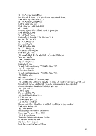 4) TS. Nguyễn Quang Dong
Bài tập Kinh tế lượng với sự trợ giúp của phần mềm Eviews
NXB Khoa học và kỹ thuật-2002
5) TS. Nguyễn Quang Dong
Kinh tế lượng nâng cao
NXB Khoa học và kỹ thuật-2002
6) Loan Lê
Hệ thống dự báo điều khiển kế hoạch ra quyết định
NXB Thống Kê-2001
7) Lê Thanh Phong
Hướng dẫn sử dụng SPSS for Windows V.10
Đại học Cần Thơ-2001
8) PGS. Đặng Hấn
Xác suất thống kê
NXB Thống kê-1996
9) PGS. Đặng Hấn
Bài tập xác suất thống kê
NXB Thống kê-1996
10) Nguyễn Đình Trí, Tạ Văn Dĩnh và Nguyễn Hồ Quỳnh
Toán học cao cấp
NXB Giáo Dục-1998
11) Đỗ Công Khanh
Giải tích một biến
Tủ sách Đại học đại cương TP Hồ Chí Minh-1997
12) Đỗ Công Khanh
Giải tích nhiều biến
Tủ sách Đại học đại cương TP Hồ Chí Minh-1997
13) Bùi Văn Mưa
Logic học
Đại học Kinh tế TP Hồ Chí Minh-1998
14) Cao Hào Thi, Lê Nguyễn Hậu, Tạ Trí Nhân, Võ Văn Huy và Nguyễn Quỳnh Mai
Crystal Ball- Dự báo và phân tích rủi ro cho những người sử dụng bảng tính
Chương trình giảng dạy kinh tế Fulbright Việt nam-1995
15) Đoàn Văn Xê
Kinh tế lượng
Đại học Cần thơ 1993
16) Ban biên dịch First News
EXCEL toàn tập
Nhà Xuất Bản Trẻ-2001
17) TS.Phan Hiếu Hiền
Phương pháp bố trí thí nghiệm và xử lý số liệu(Thống kê thực nghiệm)
NXB Nông Nghiệp 2001.
18) Chris Brooks
Introductory Econometrics for Finance
Cambridge University Press-2002
19) A.Koutsoyiannis
Theory of Econometrics-Second Edition
ELBS with Macmillan-1996
20) Damodar N. Gujarati
Basic Econometrics-Second Edition
80

 