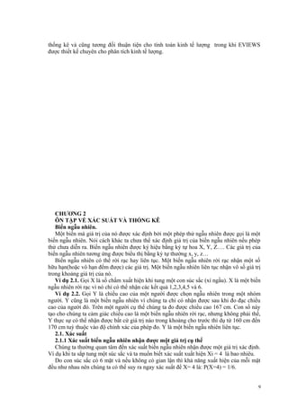thống kê và cũng tương đối thuận tiện cho tính toán kinh tế lượng trong khi EVIEWS
được thiết kế chuyên cho phân tích kinh tế lượng.

CHƯƠNG 2
ÔN TẬP VỀ XÁC SUẤT VÀ THỐNG KÊ
Biến ngẫu nhiên.
Một biến mà giá trị của nó được xác định bởi một phép thử ngẫu nhiên được gọi là một
biến ngẫu nhiên. Nói cách khác ta chưa thể xác định giá trị của biến ngẫu nhiên nếu phép
thử chưa diễn ra. Biến ngẫu nhiên được ký hiệu bằng ký tự hoa X, Y, Z…. Các giá trị của
biến ngẫu nhiên tương ứng được biểu thị bằng ký tự thường x, y, z…
Biến ngẫu nhiên có thể rời rạc hay liên tục. Một biến ngẫu nhiên rời rạc nhận một số
hữu hạn(hoặc vô hạn đếm được) các giá trị. Một biến ngẫu nhiên liên tục nhận vô số giá trị
trong khoảng giá trị của nó.
Ví dụ 2.1. Gọi X là số chấm xuất hiện khi tung một con súc sắc (xí ngầu). X là một biến
ngẫu nhiên rời rạc vì nó chỉ có thể nhận các kết quả 1,2,3,4,5 và 6.
Ví dụ 2.2. Gọi Y là chiều cao của một người được chọn ngẫu nhiên trong một nhóm
người. Y cũng là một biến ngẫu nhiên vì chúng ta chỉ có nhận được sau khi đo đạc chiều
cao của người đó. Trên một người cụ thể chúng ta đo được chiều cao 167 cm. Con số này
tạo cho chúng ta cảm giác chiều cao là một biến ngẫu nhiên rời rạc, nhưng không phải thế,
Y thực sự có thể nhận được bất cứ giá trị nào trong khoảng cho trước thí dụ từ 160 cm đến
170 cm tuỳ thuộc vào độ chính xác của phép đo. Y là một biến ngẫu nhiên liên tục.
2.1. Xác suất
2.1.1 Xác suất biến ngẫu nhiên nhận được một giá trị cụ thể
Chúng ta thường quan tâm đến xác suất biến ngẫu nhiên nhận được một giá trị xác định.
Ví dụ khi ta sắp tung một súc sắc và ta muốn biết xác suất xuất hiện Xi = 4 là bao nhiêu.
Do con súc sắc có 6 mặt và nếu không có gian lận thì khả năng xuất hiện của mỗi mặt
đều như nhau nên chúng ta có thể suy ra ngay xác suất để X= 4 là: P(X=4) = 1/6.
9

 