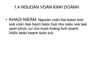 1.4 NGUOÀN VOÁN KINH DOANH KHAÙI NIEÄM:  Nguoàn voán laø toøan boä soá voán ñeå ñaûm baûo ñuû nhu caàu veà taøi saûn phuïc vuï cho hoaït ñoäng kinh doanh ñöôïc tieán haønh lieân tuïc 