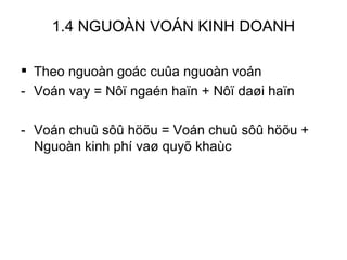 1.4 NGUOÀN VOÁN KINH DOANH Theo nguoàn goác cuûa nguoàn voán Voán vay = Nôï ngaén haïn + Nôï daøi haïn Voán chuû sôû höõu = Voán chuû sôû höõu + Nguoàn kinh phí vaø quyõ khaùc 