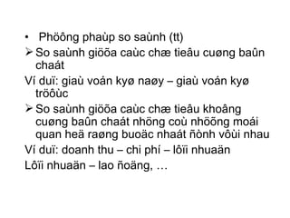 Phöông phaùp so saùnh (tt) So saùnh giöõa caùc chæ tieâu cuøng baûn chaát Ví duï: giaù voán kyø naøy – giaù voán kyø tröôùc So saùnh giöõa caùc chæ tieâu khoâng cuøng baûn chaát nhöng coù nhöõng moái quan heä raøng buoäc nhaát ñònh vôùi nhau Ví duï: doanh thu – chi phí – lôïi nhuaän Lôïi nhuaän – lao ñoäng, … 
