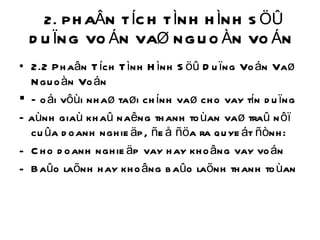 2. PHAÂN TÍCH TÌNH HÌNH SÖÛ DUÏNG VOÁN VAØ NGUOÀN VOÁN  2.2 Phaân Tích Tình Hình Söû Duïng Voán Vaø Nguoàn Voán Ñoái vôùi nhaø taøi chính vaø cho vay tín duïng Ñaùnh giaù khaû naêng thanh toùan vaø traû nôï cuûa doanh nghieäp, ñeå ñöa ra quyeát ñònh: Cho doanh nghieäp vay hay khoâng vay voán Baûo laõnh hay khoâng baûo laõnh thanh toùan  