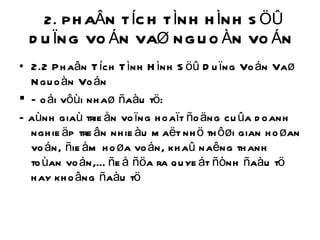 2. PHAÂN TÍCH TÌNH HÌNH SÖÛ DUÏNG VOÁN VAØ NGUOÀN VOÁN  2.2 Phaân Tích Tình Hình Söû Duïng Voán Vaø Nguoàn Voán Ñoái vôùi nhaø ñaàu tö: Ñaùnh giaù trieån voïng hoaït ñoäng cuûa doanh nghieäp treân nhieàu maët nhö thôøi gian hoøan voán, ñieåm hoøa voán, khaû naêng thanh toùan voán,… ñeå ñöa ra quyeát ñònh ñaàu tö hay khoâng ñaàu tö 