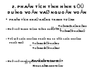 2. PHAÂN TÍCH TÌNH HÌNH SÖÛ DUÏNG VOÁN VAØ NGUOÀN VOÁN  PHAÂN TÍCH KHAÛ NAÊNG THANH TOÙAN  - Heä soá thanh toùan toång quaùt (H t ) - Tyû leä caùc khoûan phaûi thu so vôùi caùc khoûan phaûi traû - Heä soá khaû naêng thanh toùan (H) 