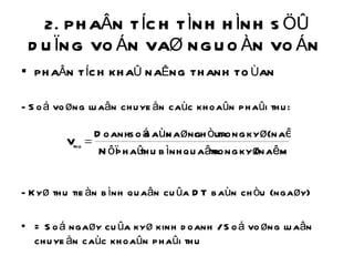 2. PHAÂN TÍCH TÌNH HÌNH SÖÛ DUÏNG VOÁN VAØ NGUOÀN VOÁN  PHAÂN TÍCH KHAÛ NAÊNG THANH TOÙAN  - Soá voøng luaân chuyeån caùc khoaûn phaûi thu: - Kyø thu tieàn bình quaân cuûa DT baùn chòu (ngaøy) = Soá ngaøy cuûa kyø kinh doanh / Soá voøng luaân chuyeån caùc khoaûn phaûi thu 
