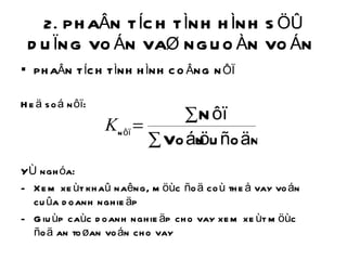 2. PHAÂN TÍCH TÌNH HÌNH SÖÛ DUÏNG VOÁN VAØ NGUOÀN VOÁN  PHAÂN TÍCH TÌNH HÌNH COÂNG NÔÏ Heä soá nôï: YÙ nghóa: Xem xeùt khaû naêng, möùc ñoä coù theå vay voán cuûa doanh nghieäp Giuùp caùc doanh nghieäp cho vay xem xeùt möùc ñoä an toøan voán cho vay 