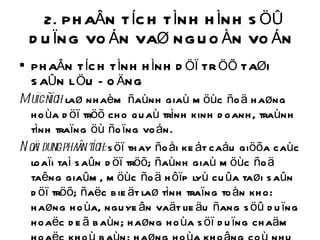 2. PHAÂN TÍCH TÌNH HÌNH SÖÛ DUÏNG VOÁN VAØ NGUOÀN VOÁN  PHAÂN TÍCH TÌNH HÌNH DÖÏ TRÖÕ TAØI SAÛN LÖU ÑOÄNG Muïc ñích  laø nhaèm ñaùnh giaù möùc ñoä haøng hoùa döï tröõ cho quaù trình kinh doanh, traùnh tình traïng öù ñoïng voán. Noäi dung phaân tích:  söï thay ñoåi keát caáu giöõa caùc loaïi taì saûn döï tröõ; ñaùnh giaù möùc ñoä taêng giaûm, möùc ñoä hôïp lyù cuûa taøi saûn döï tröõ; ñaëc bieät laø tình traïng toàn kho: haøng hoùa, nguyeân vaät lieäu ñang söû duïng hoaëc deã baùn; haøng hoùa söï duïng chaäm hoaëc khoù baùn; haøng hoùa khoâng coù nhu caàu söû duïng caàn thanh lyù 