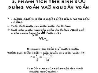 2. PHAÂN TÍCH TÌNH HÌNH SÖÛ DUÏNG VOÁN VAØ NGUOÀN VOÁN  ÑAÙNH GIAÙ HIEÄU QUAÛ SÖÛ DUÏNG VOÁN LÖU ÑOÄNG Toác ñoä luaân chuyeån voán löu ñoäng: Soá laàn luaân chuyeån voán löu ñoäng / Heä soá luaân chuyeån voán löu ñoäng (S) M: doanh thu tieâu thuï haøng hoùa Thôøi gian thöïc hieän 1 laàn luaân chuyeån voán: (t)     T: thôøi gian cuûa kyø phaân tích (soá ngaøy, quyù naêm) 