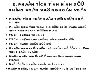 2. PHAÂN TÍCH TÌNH HÌNH SÖÛ DUÏNG VOÁN VAØ NGUOÀN VOÁN  PHAÂN TÍCH KEÁT CAÁU TAØI SAÛN COÁ ÑÒNH Phaân theo tính tham gia tröïc tieáp vaøo quaù trình kinh doanh thöông maïi: + TSCÑ duøng trong kd + TSCÑ duøng cho coâng trình phuùc lôïi + TSCÑ naèm chôø xöû lyù Phaân theo keát caáu taøi saûn coá ñònh duøng trong saûn xuaát: + Maùy moùc thieát bò ñang duøng trong kinh doanh + Baát ñoäng saûn phuïc vuï cho kd +Maùy moùc, TSCÑ naèm chôø phuïc vuï cho kd +TSCÑ naèm chôø xöû lyù 