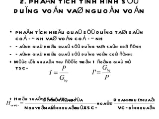 2. PHAÂN TÍCH TÌNH HÌNH SÖÛ DUÏNG VOÁN VAØ NGUOÀN VOÁN  PHAÂN TÍCH HIEÄU QUAÛ SÖÛ DUÏNG TAØI SAÛN COÁ ÑÒNH VAØ VOÁN COÁ ÑÒNH  Ñaùnh giaù hieäu quaû söû duïng taøi saûn coá ñònh Ñaùnh giaù hieäu quaû söû duïng voán coá ñònh: + Möùc lôïi nhuaän thu ñöôïc treân 1 ñoàng giaù trò TSCÑ + Hieäu suaát TSCÑ (H sdVCÑ ) 